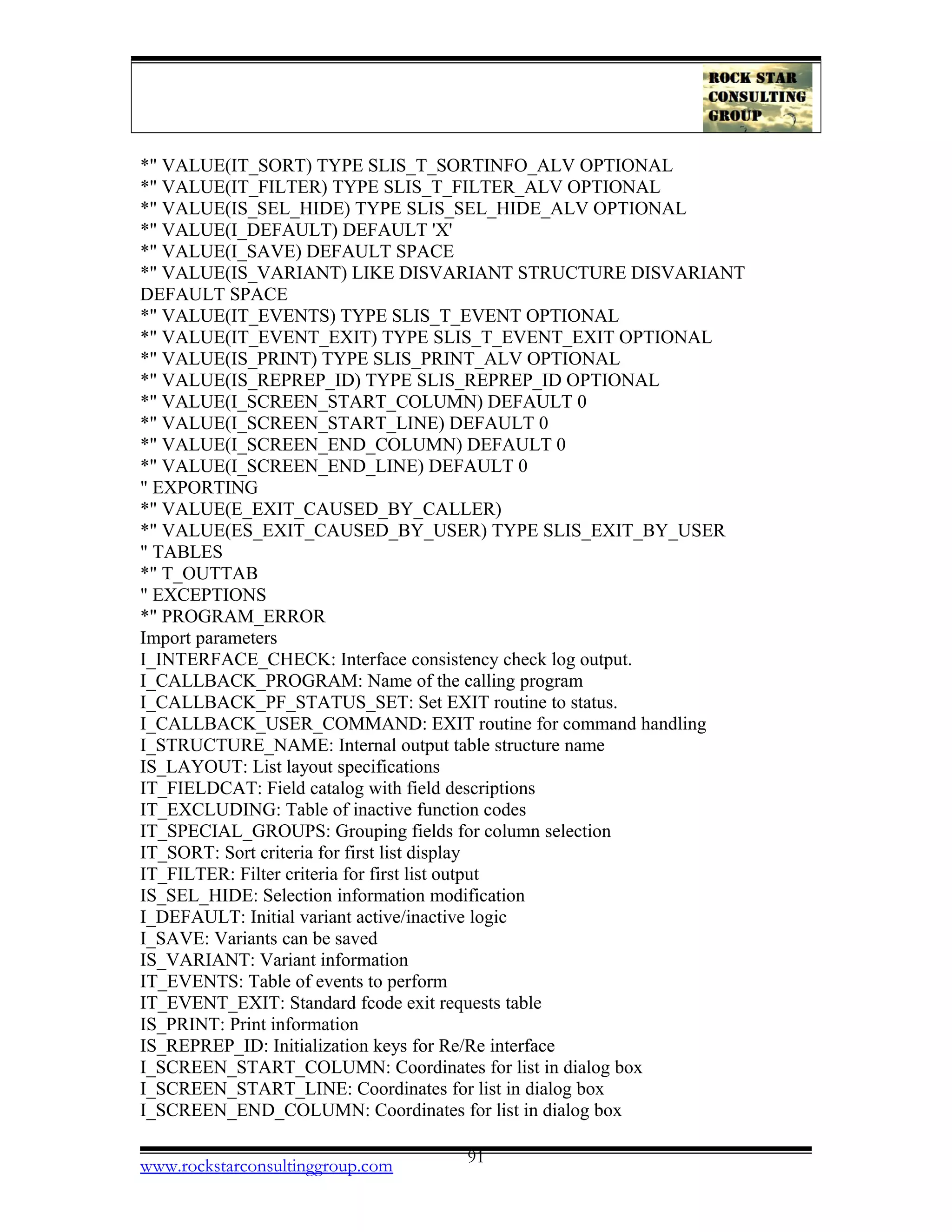 *" VALUE(IT_SORT) TYPE SLIS_T_SORTINFO_ALV OPTIONAL
*" VALUE(IT_FILTER) TYPE SLIS_T_FILTER_ALV OPTIONAL
*" VALUE(IS_SEL_HIDE) TYPE SLIS_SEL_HIDE_ALV OPTIONAL
*" VALUE(I_DEFAULT) DEFAULT 'X'
*" VALUE(I_SAVE) DEFAULT SPACE
*" VALUE(IS_VARIANT) LIKE DISVARIANT STRUCTURE DISVARIANT
DEFAULT SPACE
*" VALUE(IT_EVENTS) TYPE SLIS_T_EVENT OPTIONAL
*" VALUE(IT_EVENT_EXIT) TYPE SLIS_T_EVENT_EXIT OPTIONAL
*" VALUE(IS_PRINT) TYPE SLIS_PRINT_ALV OPTIONAL
*" VALUE(IS_REPREP_ID) TYPE SLIS_REPREP_ID OPTIONAL
*" VALUE(I_SCREEN_START_COLUMN) DEFAULT 0
*" VALUE(I_SCREEN_START_LINE) DEFAULT 0
*" VALUE(I_SCREEN_END_COLUMN) DEFAULT 0
*" VALUE(I_SCREEN_END_LINE) DEFAULT 0
" EXPORTING
*" VALUE(E_EXIT_CAUSED_BY_CALLER)
*" VALUE(ES_EXIT_CAUSED_BY_USER) TYPE SLIS_EXIT_BY_USER
" TABLES
*" T_OUTTAB
" EXCEPTIONS
*" PROGRAM_ERROR
Import parameters
I_INTERFACE_CHECK: Interface consistency check log output.
I_CALLBACK_PROGRAM: Name of the calling program
I_CALLBACK_PF_STATUS_SET: Set EXIT routine to status.
I_CALLBACK_USER_COMMAND: EXIT routine for command handling
I_STRUCTURE_NAME: Internal output table structure name
IS_LAYOUT: List layout specifications
IT_FIELDCAT: Field catalog with field descriptions
IT_EXCLUDING: Table of inactive function codes
IT_SPECIAL_GROUPS: Grouping fields for column selection
IT_SORT: Sort criteria for first list display
IT_FILTER: Filter criteria for first list output
IS_SEL_HIDE: Selection information modification
I_DEFAULT: Initial variant active/inactive logic
I_SAVE: Variants can be saved
IS_VARIANT: Variant information
IT_EVENTS: Table of events to perform
IT_EVENT_EXIT: Standard fcode exit requests table
IS_PRINT: Print information
IS_REPREP_ID: Initialization keys for Re/Re interface
I_SCREEN_START_COLUMN: Coordinates for list in dialog box
I_SCREEN_START_LINE: Coordinates for list in dialog box
I_SCREEN_END_COLUMN: Coordinates for list in dialog box
www.rockstarconsultinggroup.com 91
 
