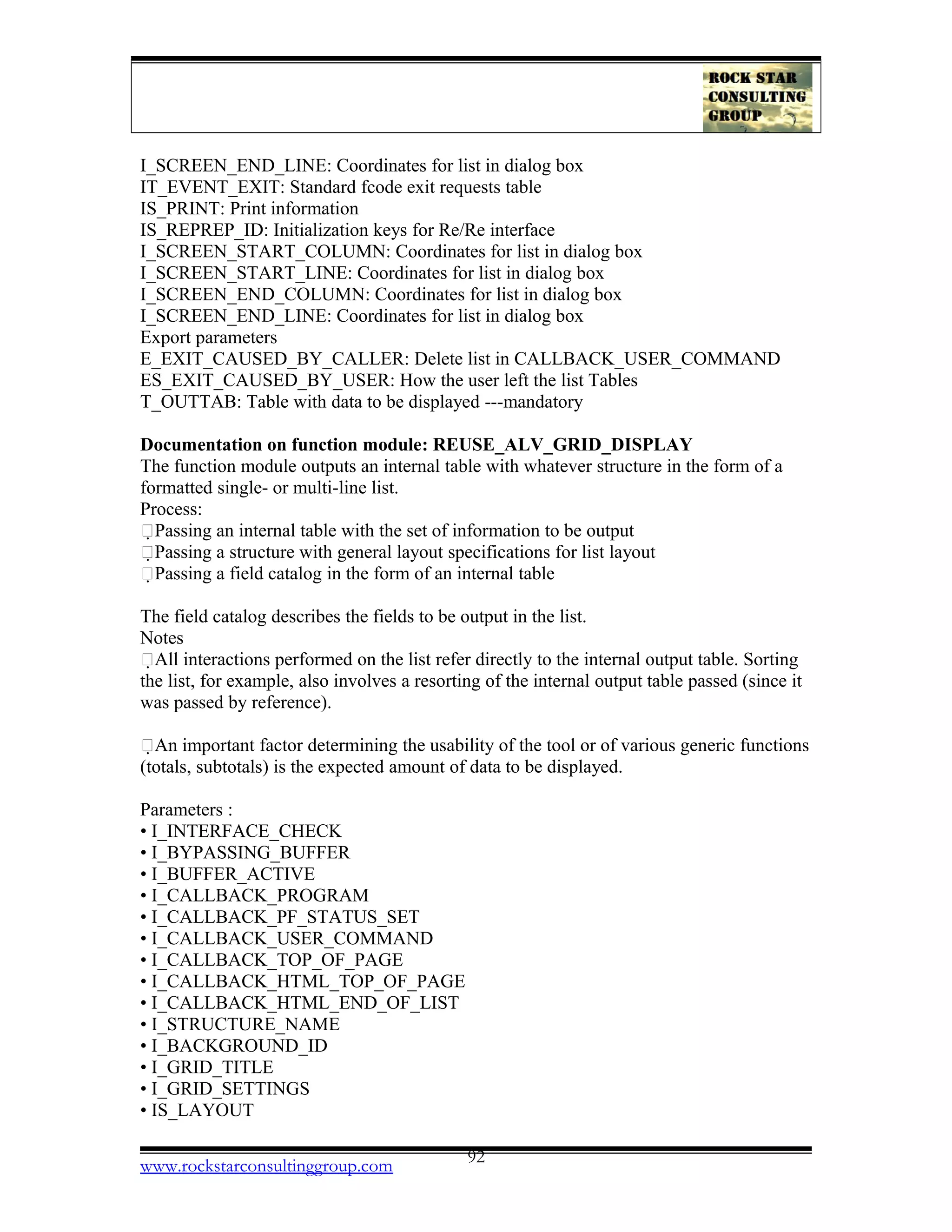 I_SCREEN_END_LINE: Coordinates for list in dialog box
IT_EVENT_EXIT: Standard fcode exit requests table
IS_PRINT: Print information
IS_REPREP_ID: Initialization keys for Re/Re interface
I_SCREEN_START_COLUMN: Coordinates for list in dialog box
I_SCREEN_START_LINE: Coordinates for list in dialog box
I_SCREEN_END_COLUMN: Coordinates for list in dialog box
I_SCREEN_END_LINE: Coordinates for list in dialog box
Export parameters
E_EXIT_CAUSED_BY_CALLER: Delete list in CALLBACK_USER_COMMAND
ES_EXIT_CAUSED_BY_USER: How the user left the list Tables
T_OUTTAB: Table with data to be displayed ---mandatory
Documentation on function module: REUSE_ALV_GRID_DISPLAY
The function module outputs an internal table with whatever structure in the form of a
formatted single- or multi-line list.
Process:
􀂾Passing an internal table with the set of information to be output
􀂾Passing a structure with general layout specifications for list layout
􀂾Passing a field catalog in the form of an internal table
The field catalog describes the fields to be output in the list.
Notes
􀂾All interactions performed on the list refer directly to the internal output table. Sorting
the list, for example, also involves a resorting of the internal output table passed (since it
was passed by reference).
􀂾An important factor determining the usability of the tool or of various generic functions
(totals, subtotals) is the expected amount of data to be displayed.
Parameters :
• I_INTERFACE_CHECK
• I_BYPASSING_BUFFER
• I_BUFFER_ACTIVE
• I_CALLBACK_PROGRAM
• I_CALLBACK_PF_STATUS_SET
• I_CALLBACK_USER_COMMAND
• I_CALLBACK_TOP_OF_PAGE
• I_CALLBACK_HTML_TOP_OF_PAGE
• I_CALLBACK_HTML_END_OF_LIST
• I_STRUCTURE_NAME
• I_BACKGROUND_ID
• I_GRID_TITLE
• I_GRID_SETTINGS
• IS_LAYOUT
www.rockstarconsultinggroup.com 92
 