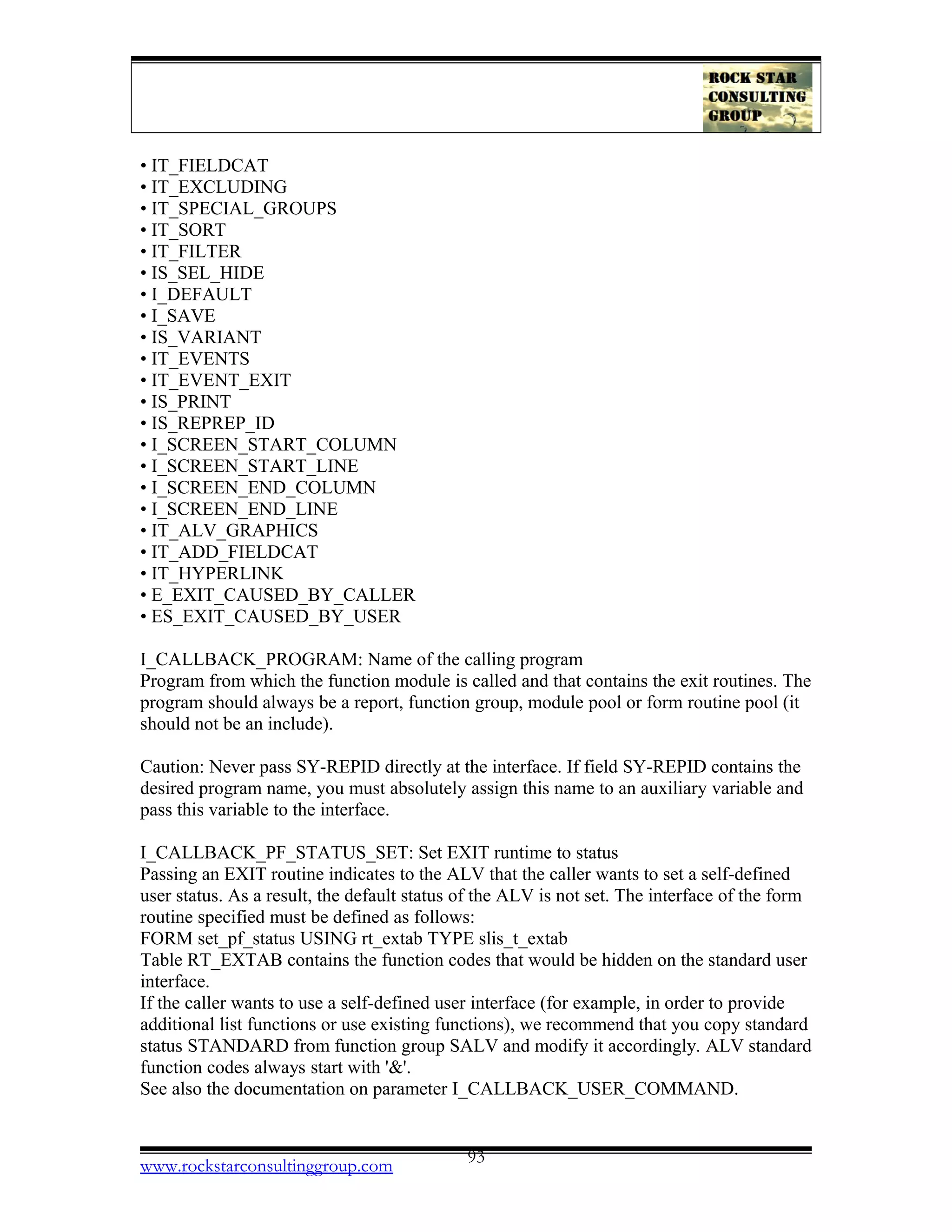 • IT_FIELDCAT
• IT_EXCLUDING
• IT_SPECIAL_GROUPS
• IT_SORT
• IT_FILTER
• IS_SEL_HIDE
• I_DEFAULT
• I_SAVE
• IS_VARIANT
• IT_EVENTS
• IT_EVENT_EXIT
• IS_PRINT
• IS_REPREP_ID
• I_SCREEN_START_COLUMN
• I_SCREEN_START_LINE
• I_SCREEN_END_COLUMN
• I_SCREEN_END_LINE
• IT_ALV_GRAPHICS
• IT_ADD_FIELDCAT
• IT_HYPERLINK
• E_EXIT_CAUSED_BY_CALLER
• ES_EXIT_CAUSED_BY_USER
I_CALLBACK_PROGRAM: Name of the calling program
Program from which the function module is called and that contains the exit routines. The
program should always be a report, function group, module pool or form routine pool (it
should not be an include).
Caution: Never pass SY-REPID directly at the interface. If field SY-REPID contains the
desired program name, you must absolutely assign this name to an auxiliary variable and
pass this variable to the interface.
I_CALLBACK_PF_STATUS_SET: Set EXIT runtime to status
Passing an EXIT routine indicates to the ALV that the caller wants to set a self-defined
user status. As a result, the default status of the ALV is not set. The interface of the form
routine specified must be defined as follows:
FORM set_pf_status USING rt_extab TYPE slis_t_extab
Table RT_EXTAB contains the function codes that would be hidden on the standard user
interface.
If the caller wants to use a self-defined user interface (for example, in order to provide
additional list functions or use existing functions), we recommend that you copy standard
status STANDARD from function group SALV and modify it accordingly. ALV standard
function codes always start with '&'.
See also the documentation on parameter I_CALLBACK_USER_COMMAND.
www.rockstarconsultinggroup.com 93
 