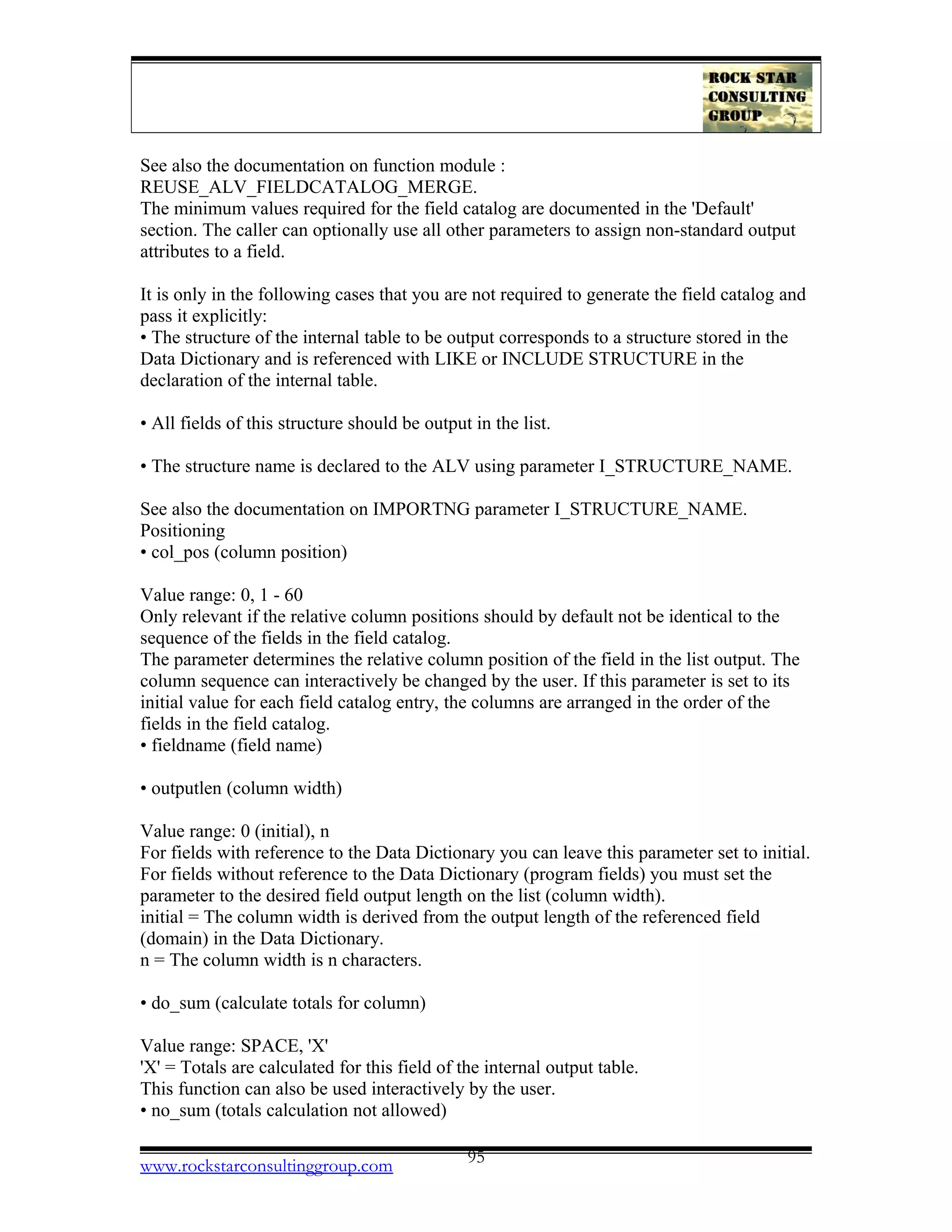 See also the documentation on function module :
REUSE_ALV_FIELDCATALOG_MERGE.
The minimum values required for the field catalog are documented in the 'Default'
section. The caller can optionally use all other parameters to assign non-standard output
attributes to a field.
It is only in the following cases that you are not required to generate the field catalog and
pass it explicitly:
• The structure of the internal table to be output corresponds to a structure stored in the
Data Dictionary and is referenced with LIKE or INCLUDE STRUCTURE in the
declaration of the internal table.
• All fields of this structure should be output in the list.
• The structure name is declared to the ALV using parameter I_STRUCTURE_NAME.
See also the documentation on IMPORTNG parameter I_STRUCTURE_NAME.
Positioning
• col_pos (column position)
Value range: 0, 1 - 60
Only relevant if the relative column positions should by default not be identical to the
sequence of the fields in the field catalog.
The parameter determines the relative column position of the field in the list output. The
column sequence can interactively be changed by the user. If this parameter is set to its
initial value for each field catalog entry, the columns are arranged in the order of the
fields in the field catalog.
• fieldname (field name)
• outputlen (column width)
Value range: 0 (initial), n
For fields with reference to the Data Dictionary you can leave this parameter set to initial.
For fields without reference to the Data Dictionary (program fields) you must set the
parameter to the desired field output length on the list (column width).
initial = The column width is derived from the output length of the referenced field
(domain) in the Data Dictionary.
n = The column width is n characters.
• do_sum (calculate totals for column)
Value range: SPACE, 'X'
'X' = Totals are calculated for this field of the internal output table.
This function can also be used interactively by the user.
• no_sum (totals calculation not allowed)
www.rockstarconsultinggroup.com 95
 