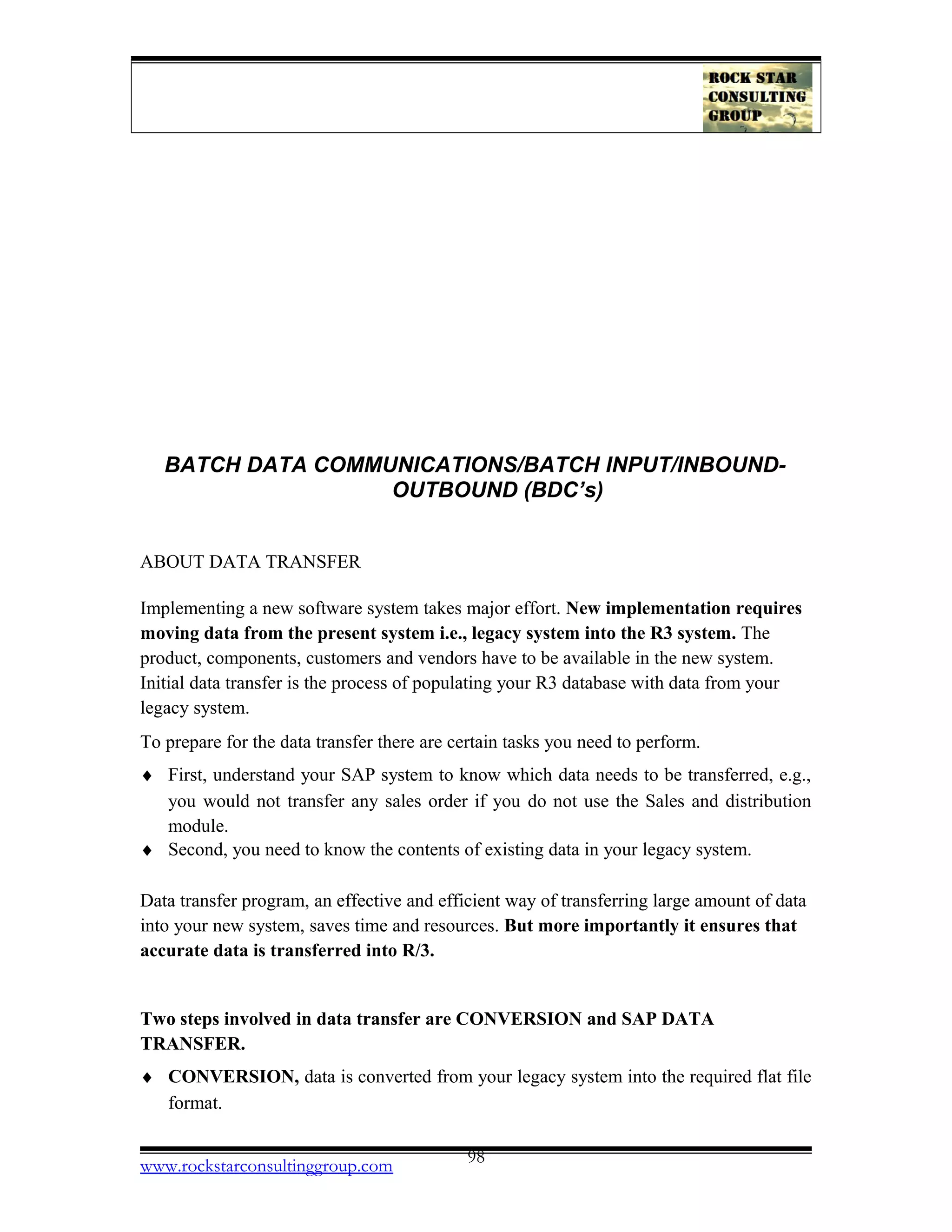 BATCH DATA COMMUNICATIONS/BATCH INPUT/INBOUND-
OUTBOUND (BDC’s)
ABOUT DATA TRANSFER
Implementing a new software system takes major effort. New implementation requires
moving data from the present system i.e., legacy system into the R3 system. The
product, components, customers and vendors have to be available in the new system.
Initial data transfer is the process of populating your R3 database with data from your
legacy system.
To prepare for the data transfer there are certain tasks you need to perform.
♦ First, understand your SAP system to know which data needs to be transferred, e.g.,
you would not transfer any sales order if you do not use the Sales and distribution
module.
♦ Second, you need to know the contents of existing data in your legacy system.
Data transfer program, an effective and efficient way of transferring large amount of data
into your new system, saves time and resources. But more importantly it ensures that
accurate data is transferred into R/3.
Two steps involved in data transfer are CONVERSION and SAP DATA
TRANSFER.
♦ CONVERSION, data is converted from your legacy system into the required flat file
format.
www.rockstarconsultinggroup.com 98
 