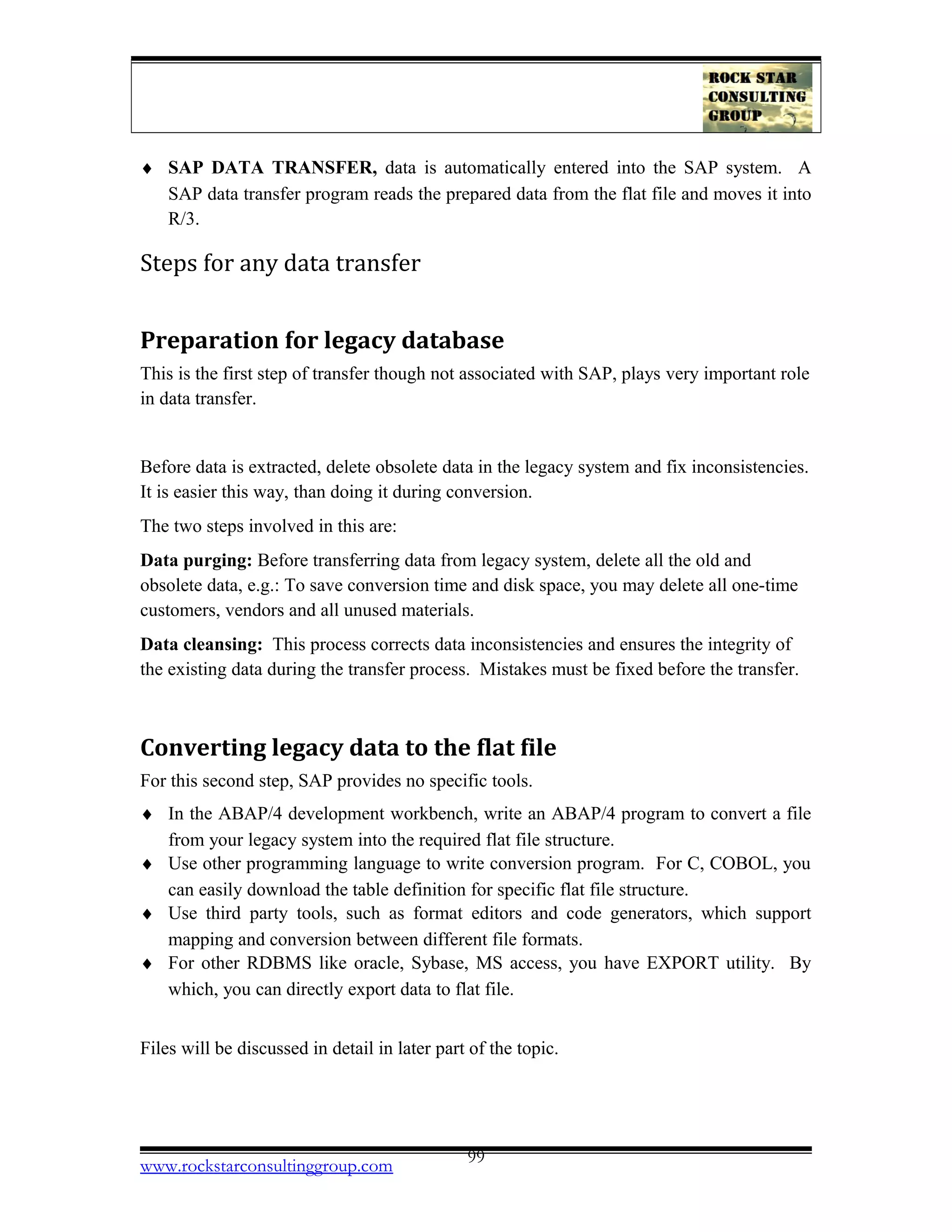 ♦ SAP DATA TRANSFER, data is automatically entered into the SAP system. A
SAP data transfer program reads the prepared data from the flat file and moves it into
R/3.
Steps for any data transfer
Preparation for legacy database
This is the first step of transfer though not associated with SAP, plays very important role
in data transfer.
Before data is extracted, delete obsolete data in the legacy system and fix inconsistencies.
It is easier this way, than doing it during conversion.
The two steps involved in this are:
Data purging: Before transferring data from legacy system, delete all the old and
obsolete data, e.g.: To save conversion time and disk space, you may delete all one-time
customers, vendors and all unused materials.
Data cleansing: This process corrects data inconsistencies and ensures the integrity of
the existing data during the transfer process. Mistakes must be fixed before the transfer.
Converting legacy data to the flat file
For this second step, SAP provides no specific tools.
♦ In the ABAP/4 development workbench, write an ABAP/4 program to convert a file
from your legacy system into the required flat file structure.
♦ Use other programming language to write conversion program. For C, COBOL, you
can easily download the table definition for specific flat file structure.
♦ Use third party tools, such as format editors and code generators, which support
mapping and conversion between different file formats.
♦ For other RDBMS like oracle, Sybase, MS access, you have EXPORT utility. By
which, you can directly export data to flat file.
Files will be discussed in detail in later part of the topic.
www.rockstarconsultinggroup.com 99
 