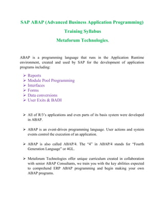 SAP ABAP (Advanced Business Application Programming)
Training Syllabus
Metaforum Technologies.
ABAP is a programming language that runs in the Application Runtime
environment, created and used by SAP for the development of application
programs including:
 Reports
 Module Pool Programming
 Interfaces
 Forms
 Data conversions
 User Exits & BADI
 All of R/3’s applications and even parts of its basis system were developed
in ABAP.
 ABAP is an event-driven programming language. User actions and system
events control the execution of an application.
 ABAP is also called ABAP/4. The “4” in ABAP/4 stands for “Fourth
Generation Language” or 4GL.
 Metaforum Technologies offer unique curriculum created in collaboration
with senior ABAP Consultants, we train you with the key abilities expected
to comprehend ERP ABAP programming and begin making your own
ABAP programs.
 