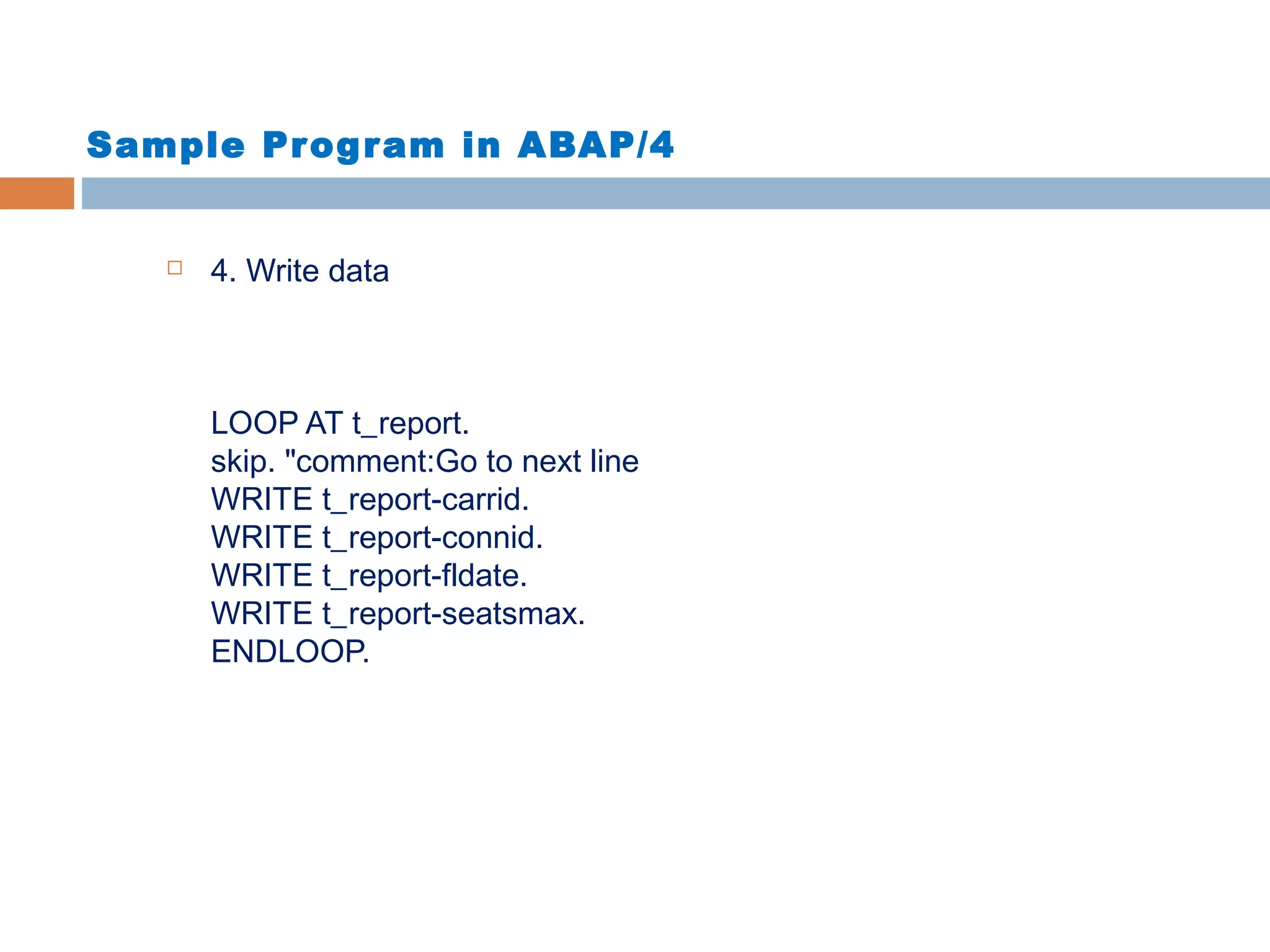 Sample Program in ABAP/4
 4. Write data
LOOP AT t_report.
skip. "comment:Go to next line
WRITE t_report-carrid.
WRITE t_report-connid.
WRITE t_report-fldate.
WRITE t_report-seatsmax.
ENDLOOP.
 