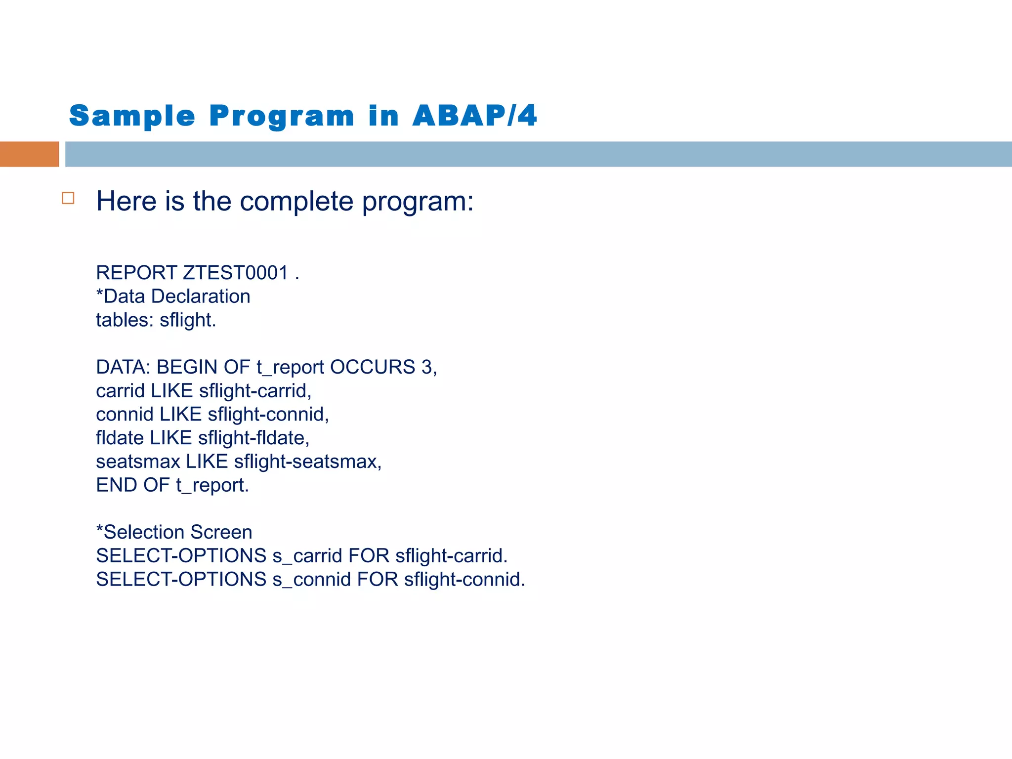 Sample Program in ABAP/4
 Here is the complete program:
REPORT ZTEST0001 .
*Data Declaration
tables: sflight.
DATA: BEGIN OF t_report OCCURS 3,
carrid LIKE sflight-carrid,
connid LIKE sflight-connid,
fldate LIKE sflight-fldate,
seatsmax LIKE sflight-seatsmax,
END OF t_report.
*Selection Screen
SELECT-OPTIONS s_carrid FOR sflight-carrid.
SELECT-OPTIONS s_connid FOR sflight-connid.
 