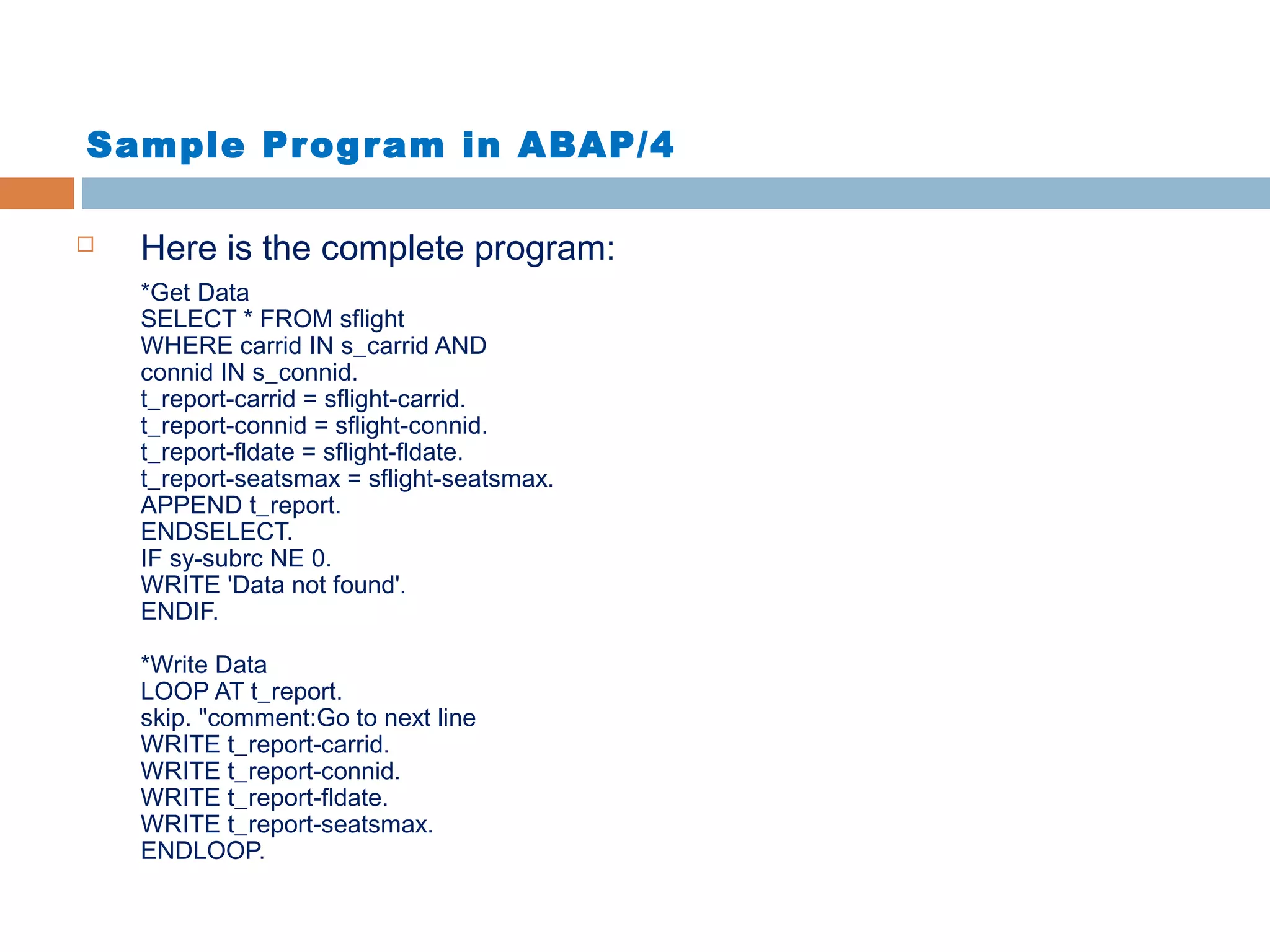 Sample Program in ABAP/4
 Here is the complete program:
*Get Data
SELECT * FROM sflight
WHERE carrid IN s_carrid AND
connid IN s_connid.
t_report-carrid = sflight-carrid.
t_report-connid = sflight-connid.
t_report-fldate = sflight-fldate.
t_report-seatsmax = sflight-seatsmax.
APPEND t_report.
ENDSELECT.
IF sy-subrc NE 0.
WRITE 'Data not found'.
ENDIF.
*Write Data
LOOP AT t_report.
skip. "comment:Go to next line
WRITE t_report-carrid.
WRITE t_report-connid.
WRITE t_report-fldate.
WRITE t_report-seatsmax.
ENDLOOP.
 