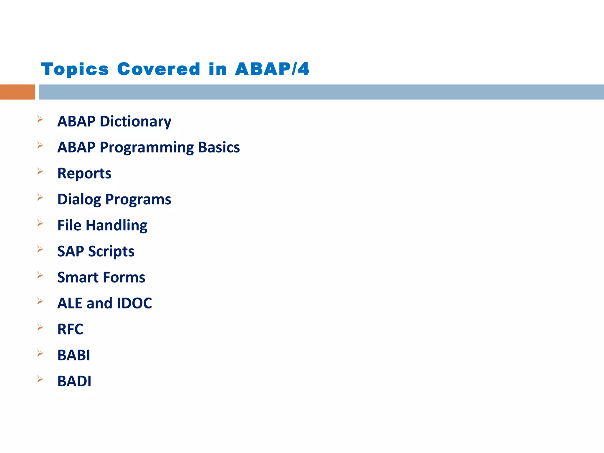 Topics Covered in ABAP/4
 ABAP Dictionary
 ABAP Programming Basics
 Reports
 Dialog Programs
 File Handling
 SAP Scripts
 Smart Forms
 ALE and IDOC
 RFC
 BABI
 BADI
 