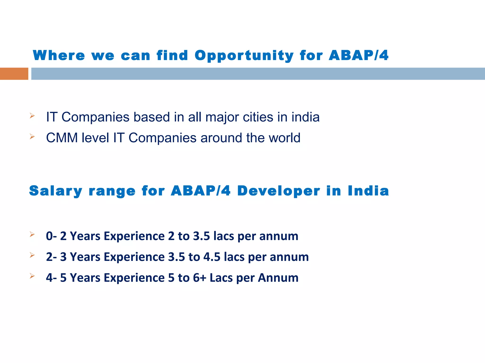 Where we can find Opportunity for ABAP/4
 IT Companies based in all major cities in india
 CMM level IT Companies around the world
Salary range for ABAP/4 Developer in India
 0- 2 Years Experience 2 to 3.5 lacs per annum
 2- 3 Years Experience 3.5 to 4.5 lacs per annum
 4- 5 Years Experience 5 to 6+ Lacs per Annum
 
