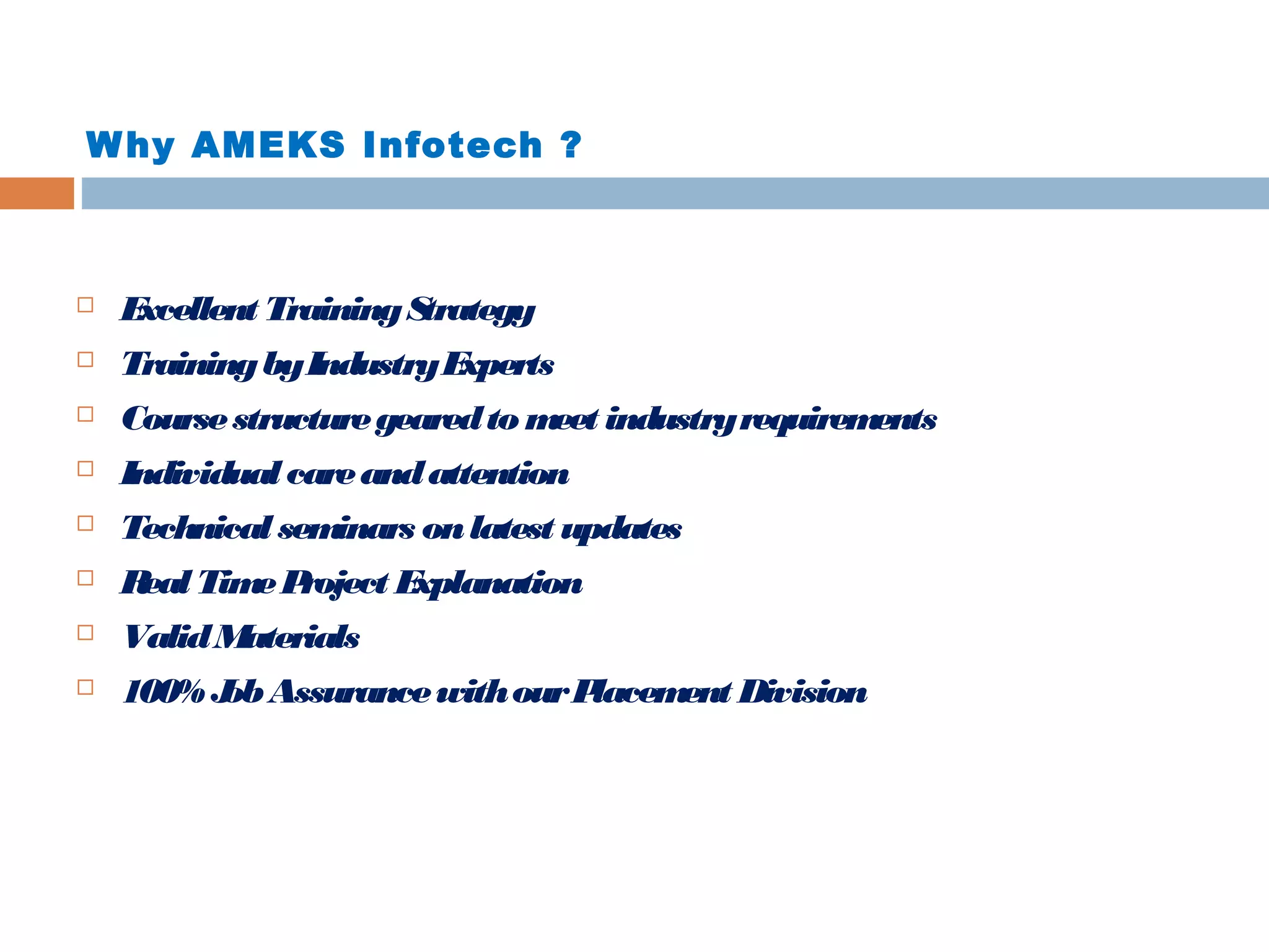 Why AMEKS Infotech ?
 Excellent TrainingStrategy
 TrainingbyIndustryExperts
 Coursestructuregearedto meet industryrequirements
 Individual careandattention
 Technical seminars onlatest updates
 Real TimeProject Explanation
 ValidMaterials
 100% JobAssurancewithourPlacement Division
 