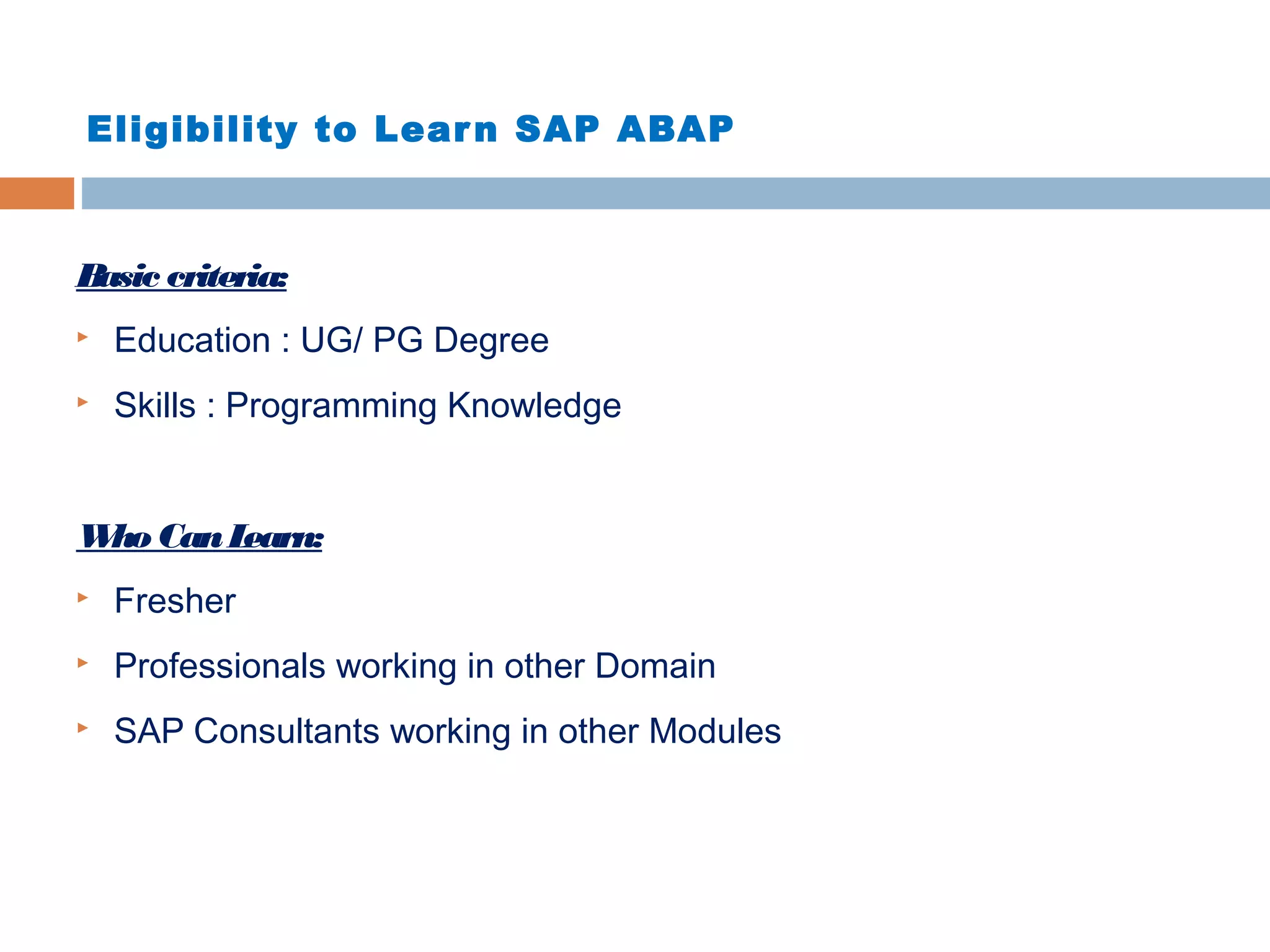 Eligibility to Learn SAP ABAP
Basic criteria:
 Education : UG/ PG Degree
 Skills : Programming Knowledge
Who CanLearn:
 Fresher
 Professionals working in other Domain
 SAP Consultants working in other Modules
 