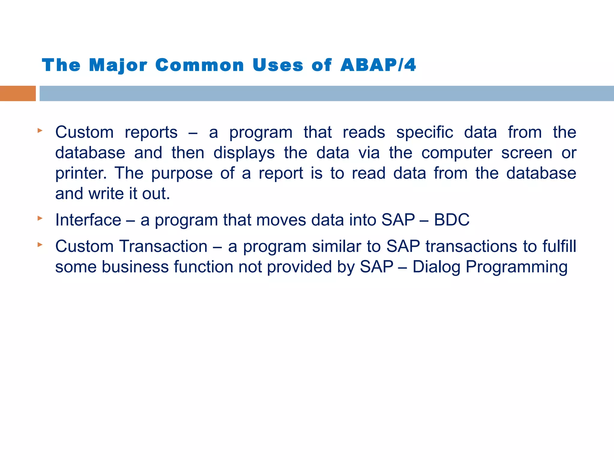 The Major Common Uses of ABAP/4
 Custom reports – a program that reads specific data from the
database and then displays the data via the computer screen or
printer. The purpose of a report is to read data from the database
and write it out.
 Interface – a program that moves data into SAP – BDC
 Custom Transaction – a program similar to SAP transactions to fulfill
some business function not provided by SAP – Dialog Programming
 