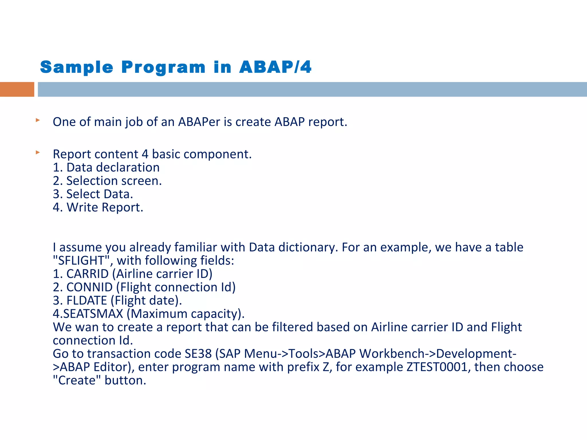 Sample Program in ABAP/4
 One of main job of an ABAPer is create ABAP report.
 Report content 4 basic component.
1. Data declaration
2. Selection screen.
3. Select Data.
4. Write Report.
I assume you already familiar with Data dictionary. For an example, we have a table
"SFLIGHT", with following fields:
1. CARRID (Airline carrier ID)
2. CONNID (Flight connection Id)
3. FLDATE (Flight date).
4.SEATSMAX (Maximum capacity).
We wan to create a report that can be filtered based on Airline carrier ID and Flight
connection Id.
Go to transaction code SE38 (SAP Menu->Tools>ABAP Workbench->Development-
>ABAP Editor), enter program name with prefix Z, for example ZTEST0001, then choose
"Create" button.
 