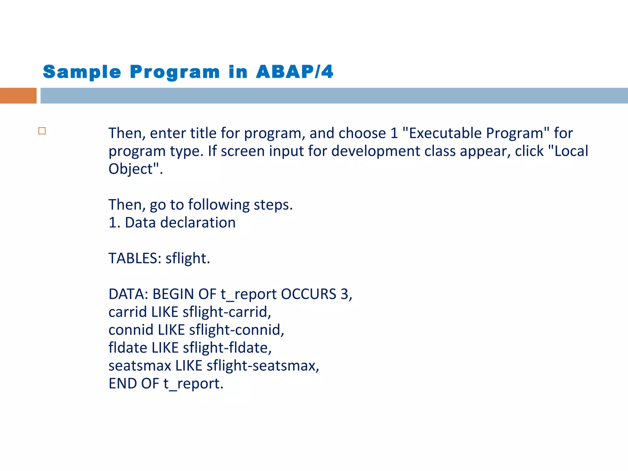 Sample Program in ABAP/4
 Then, enter title for program, and choose 1 "Executable Program" for
program type. If screen input for development class appear, click "Local
Object".
Then, go to following steps.
1. Data declaration
TABLES: sflight.
DATA: BEGIN OF t_report OCCURS 3,
carrid LIKE sflight-carrid,
connid LIKE sflight-connid,
fldate LIKE sflight-fldate,
seatsmax LIKE sflight-seatsmax,
END OF t_report.
 