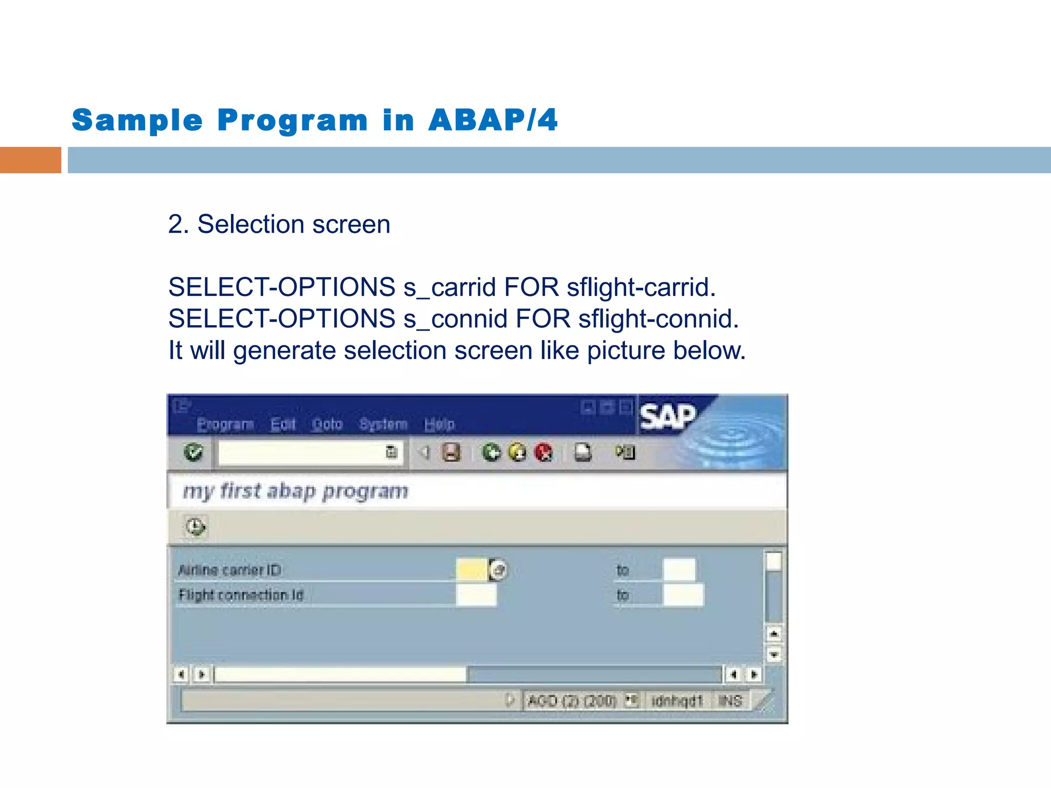 Sample Program in ABAP/4
2. Selection screen
SELECT-OPTIONS s_carrid FOR sflight-carrid.
SELECT-OPTIONS s_connid FOR sflight-connid.
It will generate selection screen like picture below.
 