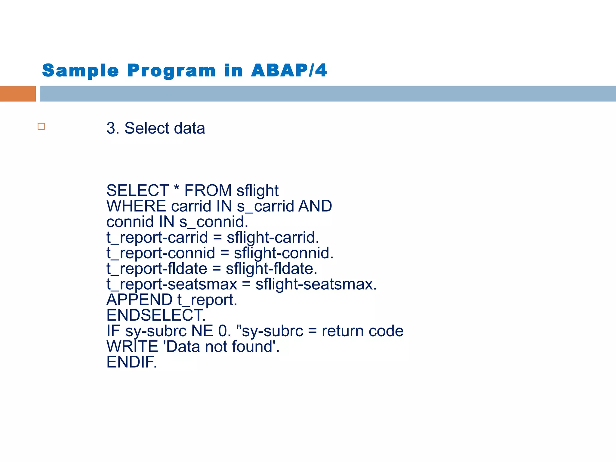 Sample Program in ABAP/4
 3. Select data
SELECT * FROM sflight
WHERE carrid IN s_carrid AND
connid IN s_connid.
t_report-carrid = sflight-carrid.
t_report-connid = sflight-connid.
t_report-fldate = sflight-fldate.
t_report-seatsmax = sflight-seatsmax.
APPEND t_report.
ENDSELECT.
IF sy-subrc NE 0. "sy-subrc = return code
WRITE 'Data not found'.
ENDIF.
 