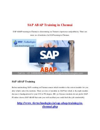 SAP ABAP Training in Chennai
SAP ABAP training in Chennai is determining on Trainers experience and publicity. There are
more no of institutes for SAP training in Chennai.
SAP ABAP Training
Before undertaking SAP coaching in Chennai ensure which module is the correct module for you
after which select the institute. There are lots of modules in SAP but which is the right module
chooses it headquartered to your UG or PG degree. BE- pc Science students do not prefer SAP-
FI rather choose SAP ABAP that suits you well and that you could fetch the job comfortably.
http://www.vkvtechnologies.in/sap-abap-training-in-
chennai.php
 