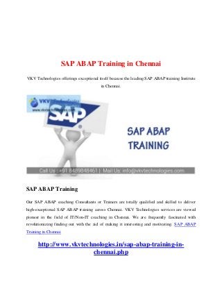 SAP ABAP Training in Chennai
VKV Technologies offerings exceptional itself because the leading SAP ABAP training Institute
in Chennai.
SAP ABAP Training
Our SAP ABAP coaching Consultants or Trainers are totally qualified and skilled to deliver
high-exceptional SAP ABAP training across Chennai. VKV Technologies services are viewed
pioneer in the field of IT/Non-IT coaching in Chennai. We are frequently fascinated with
revolutionizing finding out with the aid of making it interesting and motivating. SAP ABAP
Training in Chennai
http://www.vkvtechnologies.in/sap-abap-training-in-
chennai.php
 