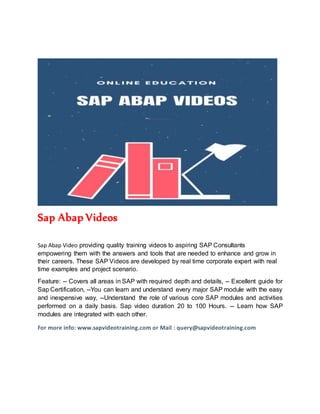 Sap Abap Videos
Sap Abap Video providing quality training videos to aspiring SAP Consultants
empowering them with the answers and tools that are needed to enhance and grow in
their careers. These SAP Videos are developed by real time corporate expert with real
time examples and project scenario.
Feature: -- Covers all areas in SAP with required depth and details, -- Excellent guide for
Sap Certification, --You can learn and understand every major SAP module with the easy
and inexpensive way, --Understand the role of various core SAP modules and activities
performed on a daily basis. Sap video duration 20 to 100 Hours. -- Learn how SAP
modules are integrated with each other.
For more info: www.sapvideotraining.com or Mail : query@sapvideotraining.com
 