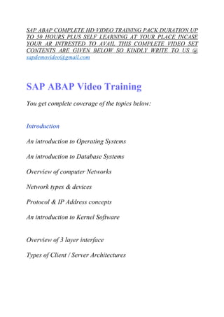 SAP ABAP COMPLETE HD VIDEO TRAINING PACK DURATION UP 
TO 50 HOURS PLUS SELF LEARNING AT YOUR PLACE INCASE 
YOUR AR INTRESTED TO AVAIL THIS COMPLETE VIDEO SET 
CONTENTS ARE GIVEN BELOW SO KINDLY WRITE TO US @ 
sapdemovideo@gmail.com 
SAP ABAP Video Training 
You get complete coverage of the topics below: 
Introduction 
An introduction to Operating Systems 
An introduction to Database Systems 
Overview of computer Networks 
Network types & devices 
Protocol & IP Address concepts 
An introduction to Kernel Software 
Overview of 3 layer interface 
Types of Client / Server Architectures 
 