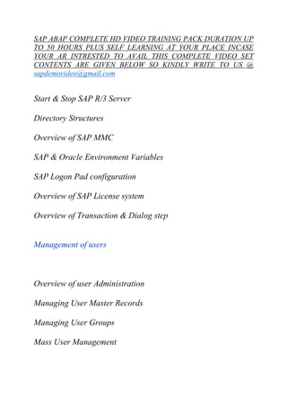 SAP ABAP COMPLETE HD VIDEO TRAINING PACK DURATION UP 
TO 50 HOURS PLUS SELF LEARNING AT YOUR PLACE INCASE 
YOUR AR INTRESTED TO AVAIL THIS COMPLETE VIDEO SET 
CONTENTS ARE GIVEN BELOW SO KINDLY WRITE TO US @ 
sapdemovideo@gmail.com 
Start & Stop SAP R/3 Server 
Directory Structures 
Overview of SAP MMC 
SAP & Oracle Environment Variables 
SAP Logon Pad configuration 
Overview of SAP License system 
Overview of Transaction & Dialog step 
Management of users 
Overview of user Administration 
Managing User Master Records 
Managing User Groups 
Mass User Management 
 