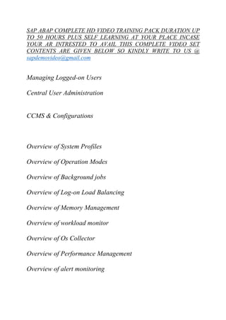 SAP ABAP COMPLETE HD VIDEO TRAINING PACK DURATION UP 
TO 50 HOURS PLUS SELF LEARNING AT YOUR PLACE INCASE 
YOUR AR INTRESTED TO AVAIL THIS COMPLETE VIDEO SET 
CONTENTS ARE GIVEN BELOW SO KINDLY WRITE TO US @ 
sapdemovideo@gmail.com 
Managing Logged-on Users 
Central User Administration 
CCMS & Configurations 
Overview of System Profiles 
Overview of Operation Modes 
Overview of Background jobs 
Overview of Log-on Load Balancing 
Overview of Memory Management 
Overview of workload monitor 
Overview of Os Collector 
Overview of Performance Management 
Overview of alert monitoring 
 