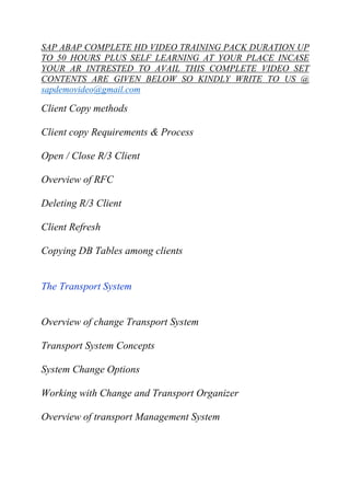 SAP ABAP COMPLETE HD VIDEO TRAINING PACK DURATION UP 
TO 50 HOURS PLUS SELF LEARNING AT YOUR PLACE INCASE 
YOUR AR INTRESTED TO AVAIL THIS COMPLETE VIDEO SET 
CONTENTS ARE GIVEN BELOW SO KINDLY WRITE TO US @ 
sapdemovideo@gmail.com 
Client Copy methods 
Client copy Requirements & Process 
Open / Close R/3 Client 
Overview of RFC 
Deleting R/3 Client 
Client Refresh 
Copying DB Tables among clients 
The Transport System 
Overview of change Transport System 
Transport System Concepts 
System Change Options 
Working with Change and Transport Organizer 
Overview of transport Management System 
 