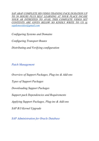 SAP ABAP COMPLETE HD VIDEO TRAINING PACK DURATION UP 
TO 50 HOURS PLUS SELF LEARNING AT YOUR PLACE INCASE 
YOUR AR INTRESTED TO AVAIL THIS COMPLETE VIDEO SET 
CONTENTS ARE GIVEN BELOW SO KINDLY WRITE TO US @ 
sapdemovideo@gmail.com 
Configuring Systems and Domains 
Configuring Transport Routes 
Distributing and Verifying configuration 
Patch Management 
Overview of Support Packages, Plug-ins & Add-ons 
Types of Support Packages 
Downloading Support Packages 
Support pack Dependencies and Requirements 
Applying Support Packages, Plug-ins & Add-ons 
SAP R/3 Kernel Upgrade 
SAP Administration for Oracle Database 
 