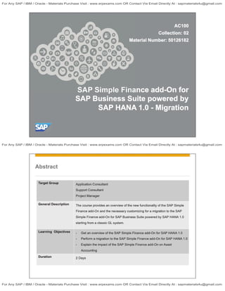 Abstract
Target Group
General Description
Learning Objectives
Duration
Application Consultant
Support Consultant
Project Manager
The course provides an overview of the new functionality of the SAP Simple
Finance add-On and the necessary customizing for a migration to the SAP
Simple Finance add-On for SAP Business Suite powered by SAP HANA 1.0
starting from a classic GL system.
I I
Get an overview of the SAP Simple Finance add-On for SAP HANA 1.0
Perform a migration to the SAP Simple Finance add-On for SAP HANA 1.0
Explain the impact of the SAP Simple Finance add-On on Asset
Accounting
2 Days
J
For Any SAP / IBM / Oracle - Materials Purchase Visit : www.erpexams.com OR Contact Via Email Directly At : sapmaterials4u@gmail.com
For Any SAP / IBM / Oracle - Materials Purchase Visit : www.erpexams.com OR Contact Via Email Directly At : sapmaterials4u@gmail.com
For Any SAP / IBM / Oracle - Materials Purchase Visit : www.erpexams.com OR Contact Via Email Directly At : sapmaterials4u@gmail.com
 