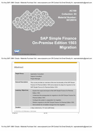 0 2111511AP8Ear., SAP--· Ill rtgNo -·
Abstract
Target Group
General Description
Learning Objectives
Duration
Application Consultant
Support Consultant
Project Manager
This course provides an overview of the new functionality of the SAP Simple
Finance On-Premise Edition 1503 and analyses the steps for migration to the
SAP Simple Finance On-Premise Edition 1503.
Explain the scope and impact of the SAP Simple Finance On-Premise
Edition 1503
Understand the prerequisites for migration to the SAP Simple Finance On­
Premise Edition 1503
Configure the system in preparation for migration.
Perform migration to the SAP Simple Finance On-Premise Edition 1503.
Demonstrate the immediate changes from the migration.
2 days (classroom), 10 hours (self-study)
C 2015 SAPSEoran SAPaffilial9oompeny. All rights r&Served
©SAPSE AC100
For Any SAP / IBM / Oracle - Materials Purchase Visit : www.erpexams.com OR Contact Via Email Directly At : sapmaterials4u@gmail.com
For Any SAP / IBM / Oracle - Materials Purchase Visit : www.erpexams.com OR Contact Via Email Directly At : sapmaterials4u@gmail.com
For Any SAP / IBM / Oracle - Materials Purchase Visit : www.erpexams.com OR Contact Via Email Directly At : sapmaterials4u@gmail.com
 