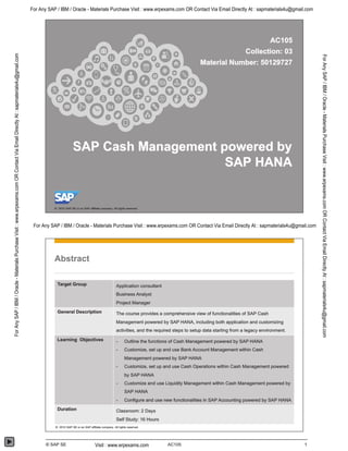 Abstract
Target GrouP Application consultant
Business Analyst
Project Manager
General Description The course provides a comprehensive view of functionalities of SAP Cash
Management powered by SAP HANA, including both application and customizing
activities, and the required steps to setup data starting from a legacy environment.
Learning Objectives Outline the functions of Cash Management powered by SAP HANA
Customize, set up and use Bank Account Management within Cash
Management powered by SAP HANA
Customize, set up and use Cash Operations within Cash Management powered
by SAP HANA
Customize and use Liquidity Management within Cash Management powered by
SAP HANA
- Configure and use new functionalities in SAP Accounting powered by SAP HANA
Duration classroom: 2 Days
Self Study: 16 Hours
e 2015 SAP SE or an SAP amIto company. All Hgms reserved_________________________________________________________________________________________________________
@ SAP SE AC105 1
For Any SAP / IBM / Oracle - Materials Purchase Visit : www.erpexams.com OR Contact Via Email Directly At : sapmaterials4u@gmail.com
For Any SAP / IBM / Oracle - Materials Purchase Visit : www.erpexams.com OR Contact Via Email Directly At : sapmaterials4u@gmail.com
Visit : www.erpexams.com
ForAnySAP/IBM/Oracle-MaterialsPurchaseVisit:www.erpexams.comORContactViaEmailDirectlyAt:sapmaterials4u@gmail.com
ForAnySAP/IBM/Oracle-MaterialsPurchaseVisit:www.erpexams.comORContactViaEmailDirectlyAt:sapmaterials4u@gmail.com
 