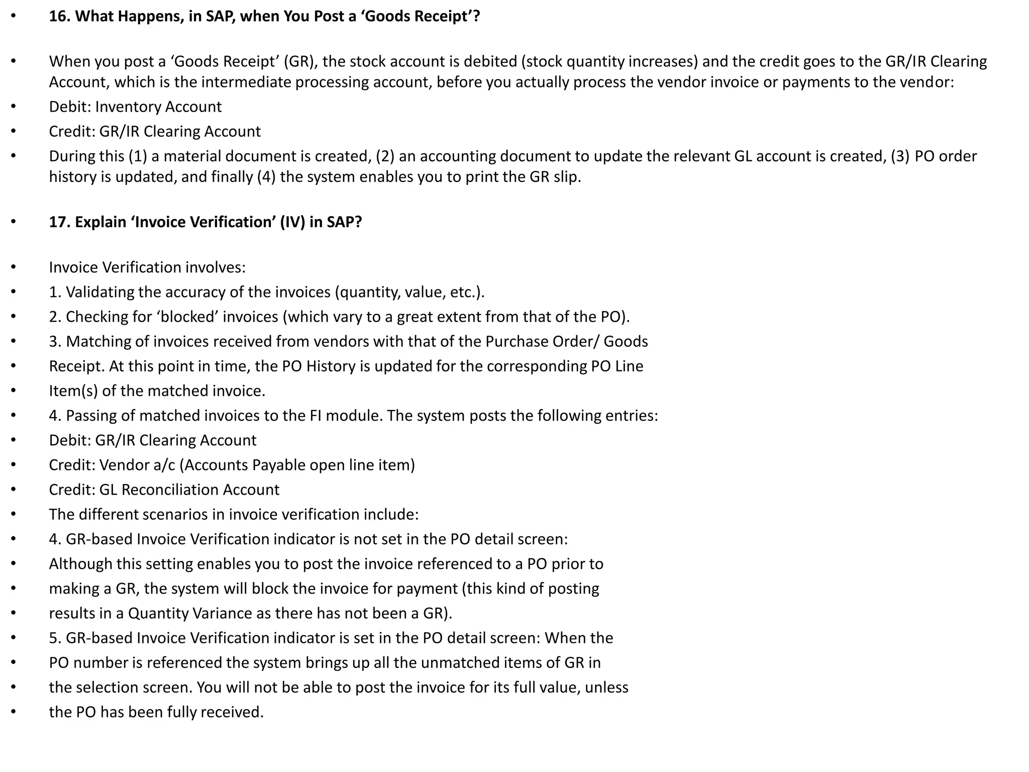 • 16. What Happens, in SAP, when You Post a ‘Goods Receipt’?
• When you post a ‘Goods Receipt’ (GR), the stock account is debited (stock quantity increases) and the credit goes to the GR/IR Clearing
Account, which is the intermediate processing account, before you actually process the vendor invoice or payments to the vendor:
• Debit: Inventory Account
• Credit: GR/IR Clearing Account
• During this (1) a material document is created, (2) an accounting document to update the relevant GL account is created, (3) PO order
history is updated, and finally (4) the system enables you to print the GR slip.
• 17. Explain ‘Invoice Verification’ (IV) in SAP?
• Invoice Verification involves:
• 1. Validating the accuracy of the invoices (quantity, value, etc.).
• 2. Checking for ‘blocked’ invoices (which vary to a great extent from that of the PO).
• 3. Matching of invoices received from vendors with that of the Purchase Order/ Goods
• Receipt. At this point in time, the PO History is updated for the corresponding PO Line
• Item(s) of the matched invoice.
• 4. Passing of matched invoices to the FI module. The system posts the following entries:
• Debit: GR/IR Clearing Account
• Credit: Vendor a/c (Accounts Payable open line item)
• Credit: GL Reconciliation Account
• The different scenarios in invoice verification include:
• 4. GR-based Invoice Verification indicator is not set in the PO detail screen:
• Although this setting enables you to post the invoice referenced to a PO prior to
• making a GR, the system will block the invoice for payment (this kind of posting
• results in a Quantity Variance as there has not been a GR).
• 5. GR-based Invoice Verification indicator is set in the PO detail screen: When the
• PO number is referenced the system brings up all the unmatched items of GR in
• the selection screen. You will not be able to post the invoice for its full value, unless
• the PO has been fully received.
 