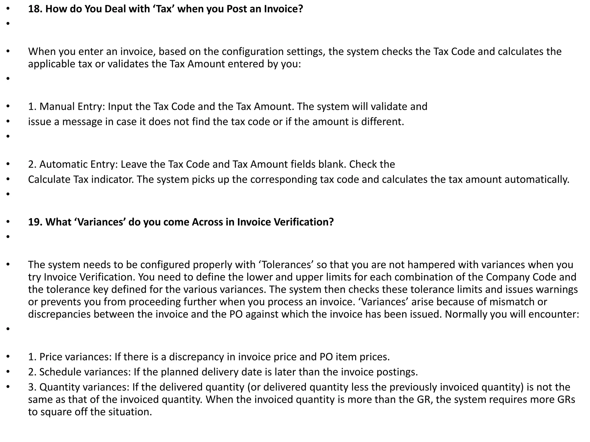 • 18. How do You Deal with ‘Tax’ when you Post an Invoice?
•
• When you enter an invoice, based on the configuration settings, the system checks the Tax Code and calculates the
applicable tax or validates the Tax Amount entered by you:
•
• 1. Manual Entry: Input the Tax Code and the Tax Amount. The system will validate and
• issue a message in case it does not find the tax code or if the amount is different.
•
• 2. Automatic Entry: Leave the Tax Code and Tax Amount fields blank. Check the
• Calculate Tax indicator. The system picks up the corresponding tax code and calculates the tax amount automatically.
•
• 19. What ‘Variances’ do you come Across in Invoice Verification?
•
• The system needs to be configured properly with ‘Tolerances’ so that you are not hampered with variances when you
try Invoice Verification. You need to define the lower and upper limits for each combination of the Company Code and
the tolerance key defined for the various variances. The system then checks these tolerance limits and issues warnings
or prevents you from proceeding further when you process an invoice. ‘Variances’ arise because of mismatch or
discrepancies between the invoice and the PO against which the invoice has been issued. Normally you will encounter:
•
• 1. Price variances: If there is a discrepancy in invoice price and PO item prices.
• 2. Schedule variances: If the planned delivery date is later than the invoice postings.
• 3. Quantity variances: If the delivered quantity (or delivered quantity less the previously invoiced quantity) is not the
same as that of the invoiced quantity. When the invoiced quantity is more than the GR, the system requires more GRs
to square off the situation.
 