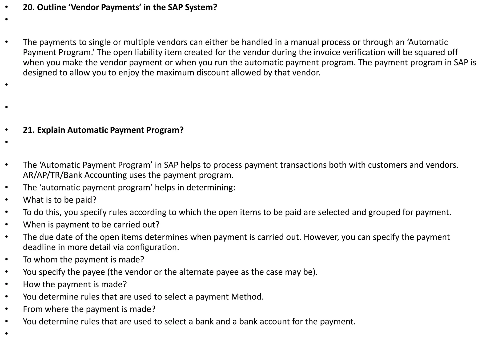 • 20. Outline ‘Vendor Payments’ in the SAP System?
•
• The payments to single or multiple vendors can either be handled in a manual process or through an ‘Automatic
Payment Program.’ The open liability item created for the vendor during the invoice verification will be squared off
when you make the vendor payment or when you run the automatic payment program. The payment program in SAP is
designed to allow you to enjoy the maximum discount allowed by that vendor.
•
•
• 21. Explain Automatic Payment Program?
•
• The ‘Automatic Payment Program’ in SAP helps to process payment transactions both with customers and vendors.
AR/AP/TR/Bank Accounting uses the payment program.
• The ‘automatic payment program’ helps in determining:
• What is to be paid?
• To do this, you specify rules according to which the open items to be paid are selected and grouped for payment.
• When is payment to be carried out?
• The due date of the open items determines when payment is carried out. However, you can specify the payment
deadline in more detail via configuration.
• To whom the payment is made?
• You specify the payee (the vendor or the alternate payee as the case may be).
• How the payment is made?
• You determine rules that are used to select a payment Method.
• From where the payment is made?
• You determine rules that are used to select a bank and a bank account for the payment.
•
 