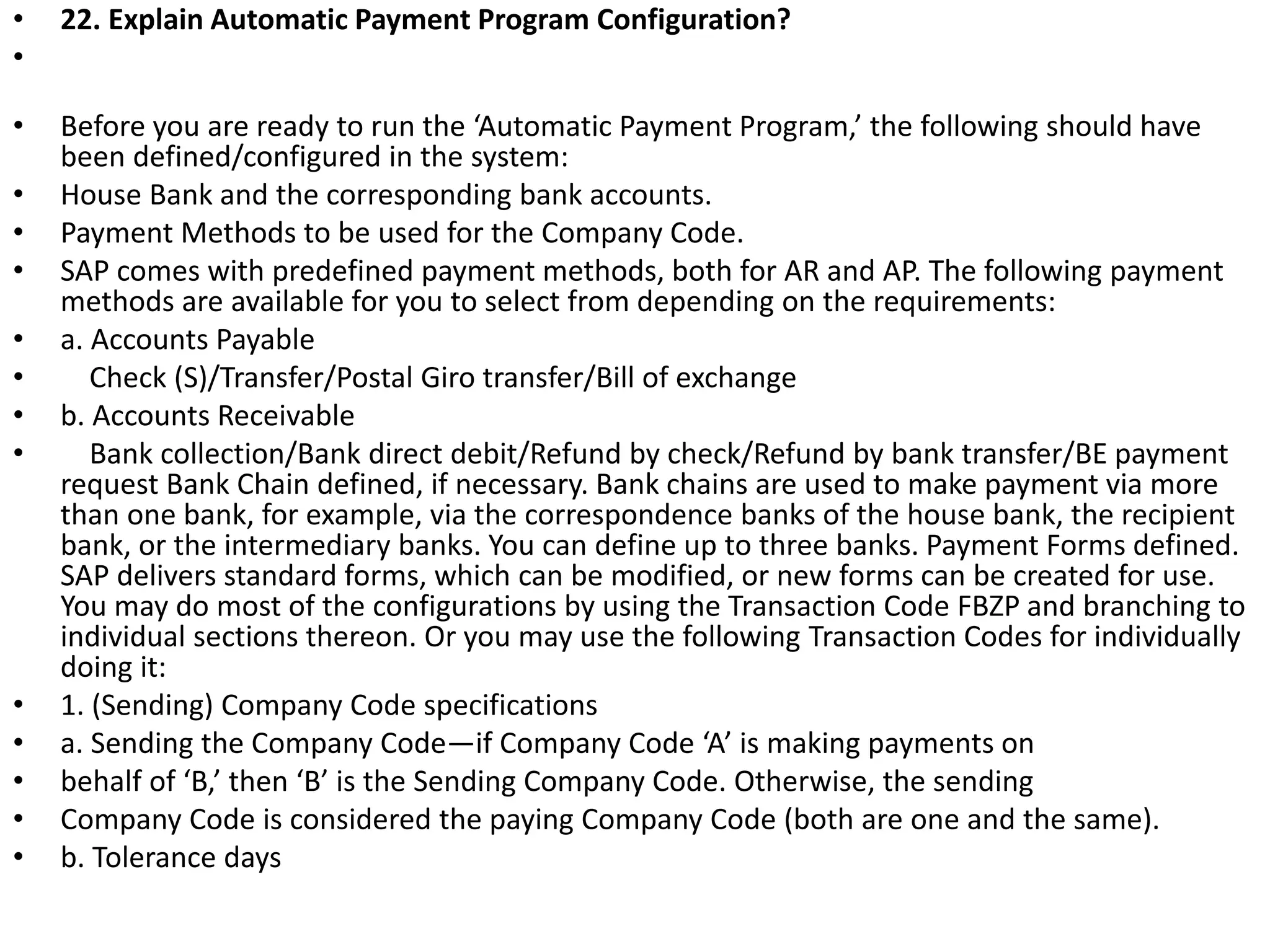 • 22. Explain Automatic Payment Program Configuration?
•
• Before you are ready to run the ‘Automatic Payment Program,’ the following should have
been defined/configured in the system:
• House Bank and the corresponding bank accounts.
• Payment Methods to be used for the Company Code.
• SAP comes with predefined payment methods, both for AR and AP. The following payment
methods are available for you to select from depending on the requirements:
• a. Accounts Payable
• Check (S)/Transfer/Postal Giro transfer/Bill of exchange
• b. Accounts Receivable
• Bank collection/Bank direct debit/Refund by check/Refund by bank transfer/BE payment
request Bank Chain defined, if necessary. Bank chains are used to make payment via more
than one bank, for example, via the correspondence banks of the house bank, the recipient
bank, or the intermediary banks. You can define up to three banks. Payment Forms defined.
SAP delivers standard forms, which can be modified, or new forms can be created for use.
You may do most of the configurations by using the Transaction Code FBZP and branching to
individual sections thereon. Or you may use the following Transaction Codes for individually
doing it:
• 1. (Sending) Company Code specifications
• a. Sending the Company Code—if Company Code ‘A’ is making payments on
• behalf of ‘B,’ then ‘B’ is the Sending Company Code. Otherwise, the sending
• Company Code is considered the paying Company Code (both are one and the same).
• b. Tolerance days
 