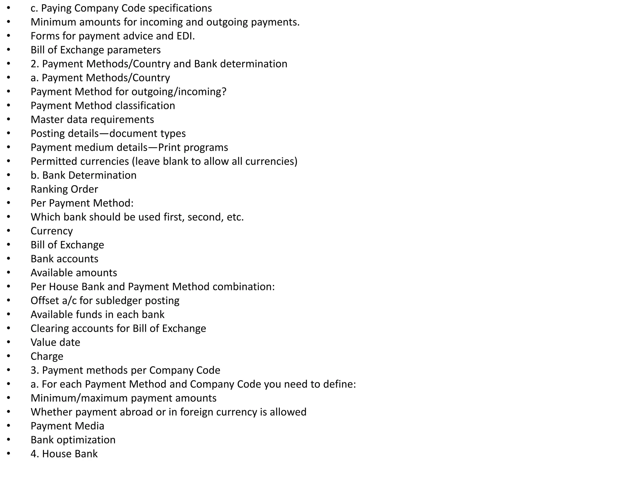 • c. Paying Company Code specifications
• Minimum amounts for incoming and outgoing payments.
• Forms for payment advice and EDI.
• Bill of Exchange parameters
• 2. Payment Methods/Country and Bank determination
• a. Payment Methods/Country
• Payment Method for outgoing/incoming?
• Payment Method classification
• Master data requirements
• Posting details—document types
• Payment medium details—Print programs
• Permitted currencies (leave blank to allow all currencies)
• b. Bank Determination
• Ranking Order
• Per Payment Method:
• Which bank should be used first, second, etc.
• Currency
• Bill of Exchange
• Bank accounts
• Available amounts
• Per House Bank and Payment Method combination:
• Offset a/c for subledger posting
• Available funds in each bank
• Clearing accounts for Bill of Exchange
• Value date
• Charge
• 3. Payment methods per Company Code
• a. For each Payment Method and Company Code you need to define:
• Minimum/maximum payment amounts
• Whether payment abroad or in foreign currency is allowed
• Payment Media
• Bank optimization
• 4. House Bank
 