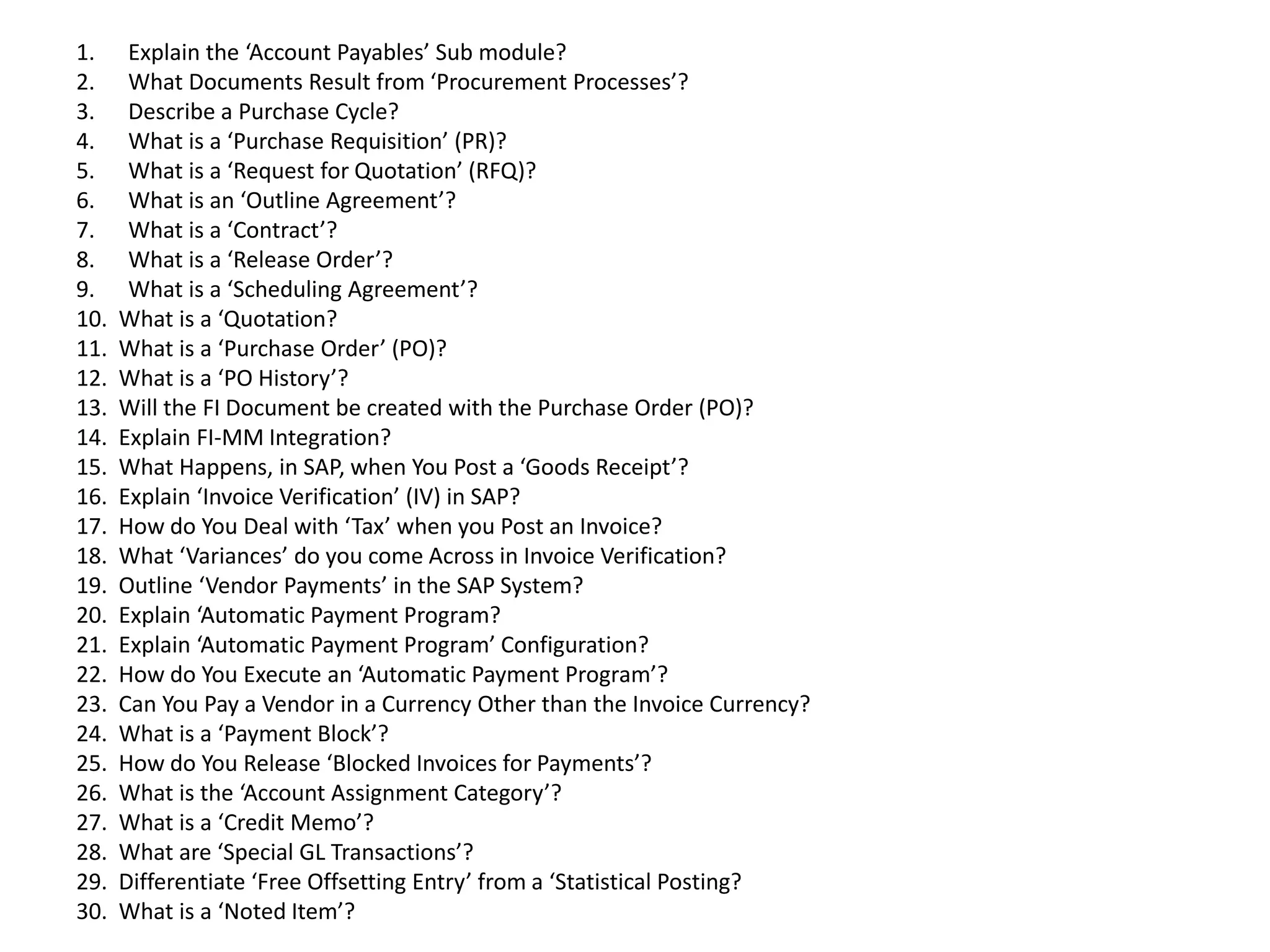 1. Explain the ‘Account Payables’ Sub module?
2. What Documents Result from ‘Procurement Processes’?
3. Describe a Purchase Cycle?
4. What is a ‘Purchase Requisition’ (PR)?
5. What is a ‘Request for Quotation’ (RFQ)?
6. What is an ‘Outline Agreement’?
7. What is a ‘Contract’?
8. What is a ‘Release Order’?
9. What is a ‘Scheduling Agreement’?
10. What is a ‘Quotation?
11. What is a ‘Purchase Order’ (PO)?
12. What is a ‘PO History’?
13. Will the FI Document be created with the Purchase Order (PO)?
14. Explain FI-MM Integration?
15. What Happens, in SAP, when You Post a ‘Goods Receipt’?
16. Explain ‘Invoice Verification’ (IV) in SAP?
17. How do You Deal with ‘Tax’ when you Post an Invoice?
18. What ‘Variances’ do you come Across in Invoice Verification?
19. Outline ‘Vendor Payments’ in the SAP System?
20. Explain ‘Automatic Payment Program?
21. Explain ‘Automatic Payment Program’ Configuration?
22. How do You Execute an ‘Automatic Payment Program’?
23. Can You Pay a Vendor in a Currency Other than the Invoice Currency?
24. What is a ‘Payment Block’?
25. How do You Release ‘Blocked Invoices for Payments’?
26. What is the ‘Account Assignment Category’?
27. What is a ‘Credit Memo’?
28. What are ‘Special GL Transactions’?
29. Differentiate ‘Free Offsetting Entry’ from a ‘Statistical Posting?
30. What is a ‘Noted Item’?
 