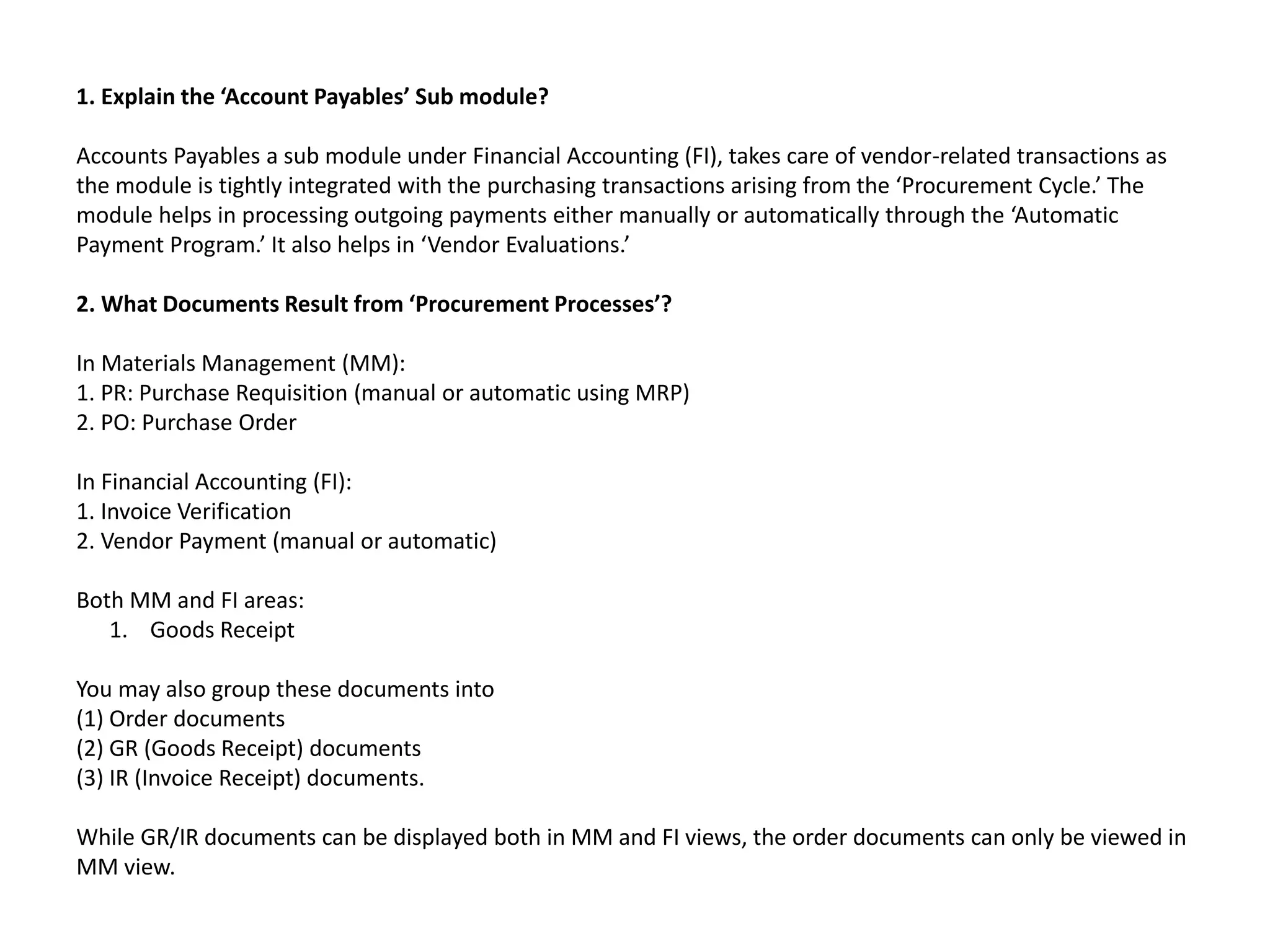 1. Explain the ‘Account Payables’ Sub module?
Accounts Payables a sub module under Financial Accounting (FI), takes care of vendor-related transactions as
the module is tightly integrated with the purchasing transactions arising from the ‘Procurement Cycle.’ The
module helps in processing outgoing payments either manually or automatically through the ‘Automatic
Payment Program.’ It also helps in ‘Vendor Evaluations.’
2. What Documents Result from ‘Procurement Processes’?
In Materials Management (MM):
1. PR: Purchase Requisition (manual or automatic using MRP)
2. PO: Purchase Order
In Financial Accounting (FI):
1. Invoice Verification
2. Vendor Payment (manual or automatic)
Both MM and FI areas:
1. Goods Receipt
You may also group these documents into
(1) Order documents
(2) GR (Goods Receipt) documents
(3) IR (Invoice Receipt) documents.
While GR/IR documents can be displayed both in MM and FI views, the order documents can only be viewed in
MM view.
 
