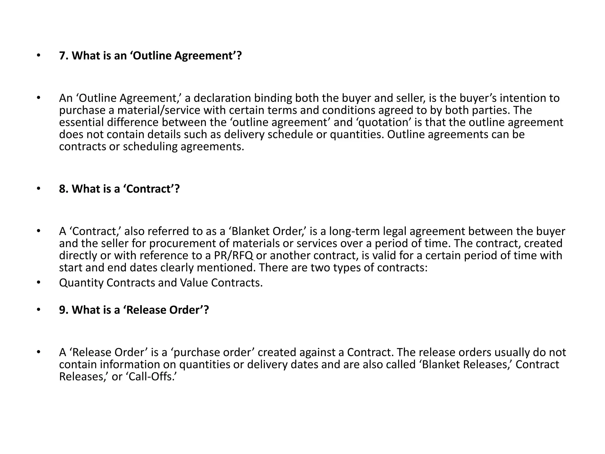 • 7. What is an ‘Outline Agreement’?
• An ‘Outline Agreement,’ a declaration binding both the buyer and seller, is the buyer’s intention to
purchase a material/service with certain terms and conditions agreed to by both parties. The
essential difference between the ‘outline agreement’ and ‘quotation’ is that the outline agreement
does not contain details such as delivery schedule or quantities. Outline agreements can be
contracts or scheduling agreements.
• 8. What is a ‘Contract’?
• A ‘Contract,’ also referred to as a ‘Blanket Order,’ is a long-term legal agreement between the buyer
and the seller for procurement of materials or services over a period of time. The contract, created
directly or with reference to a PR/RFQ or another contract, is valid for a certain period of time with
start and end dates clearly mentioned. There are two types of contracts:
• Quantity Contracts and Value Contracts.
• 9. What is a ‘Release Order’?
• A ‘Release Order’ is a ‘purchase order’ created against a Contract. The release orders usually do not
contain information on quantities or delivery dates and are also called ‘Blanket Releases,’ Contract
Releases,’ or ‘Call-Offs.’
 