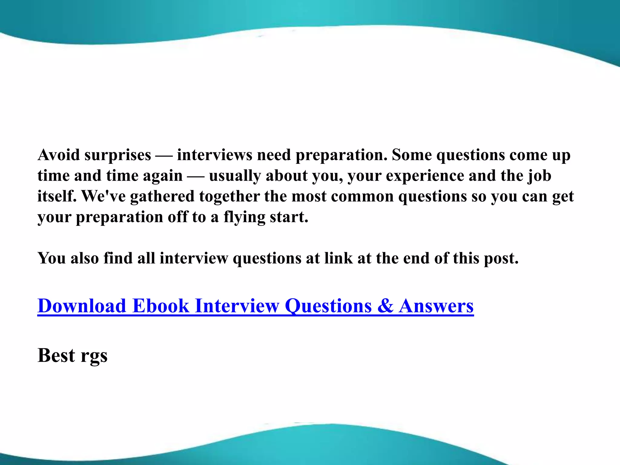 Avoid surprises — interviews need preparation. Some questions come up
time and time again — usually about you, your experience and the job
itself. We've gathered together the most common questions so you can get
your preparation off to a flying start.
You also find all interview questions at link at the end of this post.
Download Ebook Interview Questions & Answers
Best rgs
 