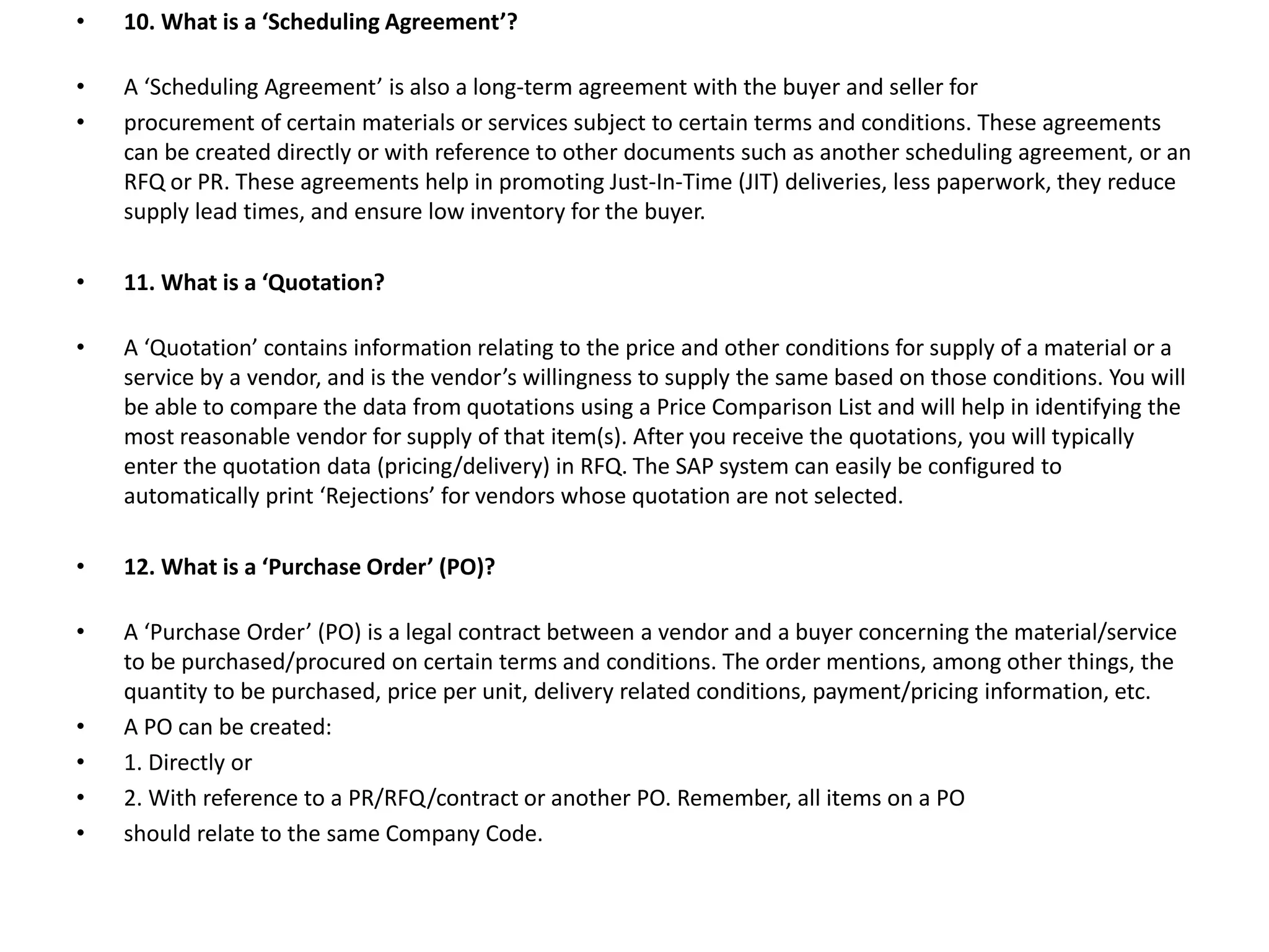 • 10. What is a ‘Scheduling Agreement’?
• A ‘Scheduling Agreement’ is also a long-term agreement with the buyer and seller for
• procurement of certain materials or services subject to certain terms and conditions. These agreements
can be created directly or with reference to other documents such as another scheduling agreement, or an
RFQ or PR. These agreements help in promoting Just-In-Time (JIT) deliveries, less paperwork, they reduce
supply lead times, and ensure low inventory for the buyer.
• 11. What is a ‘Quotation?
• A ‘Quotation’ contains information relating to the price and other conditions for supply of a material or a
service by a vendor, and is the vendor’s willingness to supply the same based on those conditions. You will
be able to compare the data from quotations using a Price Comparison List and will help in identifying the
most reasonable vendor for supply of that item(s). After you receive the quotations, you will typically
enter the quotation data (pricing/delivery) in RFQ. The SAP system can easily be configured to
automatically print ‘Rejections’ for vendors whose quotation are not selected.
• 12. What is a ‘Purchase Order’ (PO)?
• A ‘Purchase Order’ (PO) is a legal contract between a vendor and a buyer concerning the material/service
to be purchased/procured on certain terms and conditions. The order mentions, among other things, the
quantity to be purchased, price per unit, delivery related conditions, payment/pricing information, etc.
• A PO can be created:
• 1. Directly or
• 2. With reference to a PR/RFQ/contract or another PO. Remember, all items on a PO
• should relate to the same Company Code.
 