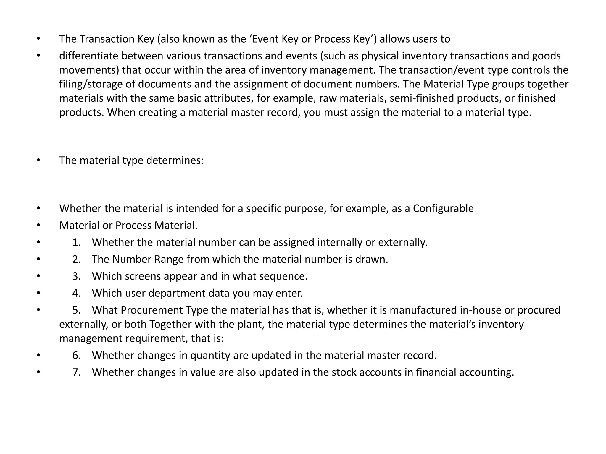 • The Transaction Key (also known as the ‘Event Key or Process Key’) allows users to
• differentiate between various transactions and events (such as physical inventory transactions and goods
movements) that occur within the area of inventory management. The transaction/event type controls the
filing/storage of documents and the assignment of document numbers. The Material Type groups together
materials with the same basic attributes, for example, raw materials, semi-finished products, or finished
products. When creating a material master record, you must assign the material to a material type.
• The material type determines:
• Whether the material is intended for a specific purpose, for example, as a Configurable
• Material or Process Material.
• 1. Whether the material number can be assigned internally or externally.
• 2. The Number Range from which the material number is drawn.
• 3. Which screens appear and in what sequence.
• 4. Which user department data you may enter.
• 5. What Procurement Type the material has that is, whether it is manufactured in-house or procured
externally, or both Together with the plant, the material type determines the material’s inventory
management requirement, that is:
• 6. Whether changes in quantity are updated in the material master record.
• 7. Whether changes in value are also updated in the stock accounts in financial accounting.
 