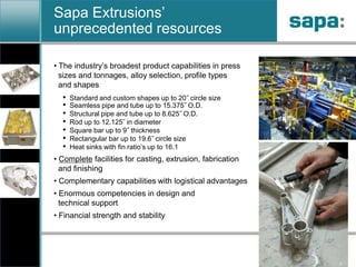 Sapa Extrusions’ unprecedented resources The industry’s broadest product capabilities in press   sizes and tonnages, alloy selection, profile types   and shapes
