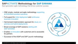 © 2015 SAP SE or an SAP affiliate company. All rights reserved. 17
SAPACTIVATE Methodology for SAP S/4HANA
Next generation agile methodology that drives customer success
 ONE simple, modular and agile methodology supporting
all S/4HANA transition scenarios
 Full support for initial deployment and continuous
business innovation
 Harmonized implementation approach for cloud, on-
premise and hybrid deployments
 Broad coverage of SAP solutions starting with
SAP S/4HANA
 Enables co-innovation with customers and is accessible
for partners
 Successor of the ASAP and SAP Launch methodology
 