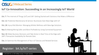 © 2015 SAP SE or an SAP affiliate company. All rights reserved. 1
Oct. 7: The Internet of Things (IoT) and SAP: Getting Started with Solutions that Make a Difference
Oct. 12: Predictive Maintenance & Service: Businesses Gain New Edge with IoT
Oct. 28: Injury Risk Monitor: Managing Athlete Wellness with New Age Solutions
Nov. 5: Making Mining Safer and More Profitable by Using Connected Equipment
Nov. 19: Make Business Decisions and Take Action in Real Time at the Edge with
SAP’s Transaction Availability for Remote Sites
Dec. 3: Optimize the Management of Your IoT Devices and Related Services
Register: bit.ly/IoT-series
IoT Co-Innovation: Succeeding in an Increasingly IoT World
 
