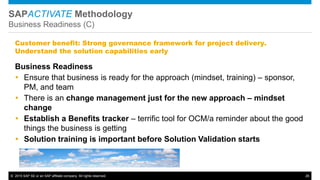 © 2015 SAP SE or an SAP affiliate company. All rights reserved. 26
SAPACTIVATE Methodology
Business Readiness (C)
Business Readiness
 Ensure that business is ready for the approach (mindset, training) – sponsor,
PM, and team
 There is an change management just for the new approach – mindset
change
 Establish a Benefits tracker – terrific tool for OCM/a reminder about the good
things the business is getting
 Solution training is important before Solution Validation starts
Customer benefit: Strong governance framework for project delivery.
Understand the solution capabilities early
 