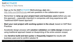 © 2015 SAP SE or an SAP affiliate company. All rights reserved. 36
SAPACTIVATE
Key Points to Take Home
• Sign-up for the SAPACTIVATE Methodology Jam site –
http://bitly.com/SAPActivate and ask questions in the collaboration space
• Remember to ramp up your project team and business users before you use
this approach – especially important in companies with long experience with
“traditional ASAP-based approach”
• Start your next project with working system in the cloud, based on SAP Best
Practices
• Accelerate design process with solution validation and delta design (instead of
using traditional approach based on blueprinting of the entire solution scope)
• Use iterative build and test cycles to frequently inspect the results with
business users and to confirm solution fit
 