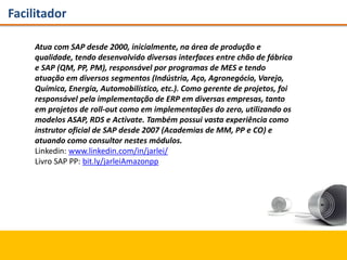 Facilitador
Atua com SAP desde 2000, inicialmente, na área de produção e
qualidade, tendo desenvolvido diversas interfaces entre chão de fábrica
e SAP (QM, PP, PM), responsável por programas de MES e tendo
atuação em diversos segmentos (Indústria, Aço, Agronegócio, Varejo,
Química, Energia, Automobilístico, etc.). Como gerente de projetos, foi
responsável pela implementação de ERP em diversas empresas, tanto
em projetos de roll-out como em implementações do zero, utilizando os
modelos ASAP, RDS e Activate. Também possui vasta experiência como
instrutor oficial de SAP desde 2007 (Academias de MM, PP e CO) e
atuando como consultor nestes módulos.
Linkedin: www.linkedin.com/in/jarlei/
Livro SAP PP: bit.ly/jarleiAmazonpp
 