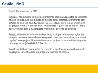 Gestão - PMO
Definir Característica do PMO
Empresa: Alinhamento do projeto, alinhamento com outros projetos da Empresa;
análise de risco, apoio ao projeto para ações com a empresa, alinhamento com
setores da empresa, Quality Assurance do projeto, controle e gestão financeira
do projeto com o GP; alinhamento com diretrizes regulatórias do projeto; apoio
ações com gestores e stakeholders. Vinculado a diretoria da Empresa
Projeto: alinhamento indicadores do projeto; apoio para sincronizar ações das
equipes; mensuração e andamento do projeto junto com as equipes, alinhamento
regulatório do projeto. Vinculado somente ao projeto, na mesma linha de gestão
da equipe do projeto (GMO, GP, QA, etc)
Pró-ativo / Reativo: Busca ações de correção e atua fortemente do alinhamento
do projeto / somente coleta informações e métricas do projeto.
 