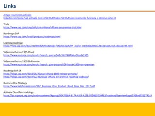 Links
Artigo resumindo Activate:
linkedin.com/pulse/sap-activate-com-m%C3%A9todos-%C3%A1geis-realmente-funciona-e-diminui-jarlei-n/
Trials
https://www.sap.com/cmp/oth/crm-s4hana/s4hana-on-premise-trial.html
Roadmaps SAP
https://www.sap.com/brazil/products/roadmaps.html
Learning roadmap
https://help.sap.com/doc/221f8f84afef43d29ad37ef2af0c4adf/HP_2.0/en-US/500baf0b7a261014ab52ec5320aad7d9.html
Videos melhorias 1905 Cloud
https://www.youtube.com/results?search_query=SAP+S%2F4HANA+Cloud+1905
Videos melhorias 1809 OnPremise
https://www.youtube.com/results?search_query=sap+s%2F4hana+1809+on+premise+
Roadmap SAP S4
https://blogs.sap.com/2018/09/20/sap-s4hana-1809-release-preview/
https://blogs.sap.com/2019/02/26/recap-s4hana-on-premise-roadmap-webcast/
Business One Strategy
https://www.batchmaster.com/SAP_Business_One_Product_Road_Map_Dec_2017.pdf
Activate Cloud Methodology
https://go.support.sap.com/roadmapviewer/#group/BE47098A-617A-43EF-A27E-DFD801D70483/roadmapOverviewPage/5368adff269741c9
 