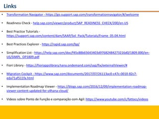 Links
• Transformation Navigator - https://go.support.sap.com/transformationnavigator/#/welcome
• Readiness Check - help.sap.com/viewer/product/SAP_READINESS_CHECK/200/en-US
• Best Practice Tutorials -
https://support.sap.com/content/dam/SAAP/Sol_Pack/Tutorials/Frame_05.04.html
• Best Practices Explorer - https://rapid.sap.com/bp/
• Simplification List - https://help.sap.com/doc/f45c88b65643403d97682484273216d0/1809.000/en-
US/SIMPL_OP1809.pdf
• Fiori Library - https://fioriappslibrary.hana.ondemand.com/sap/fix/externalViewer/#
• Migration Cockpit - https://www.sap.com/documents/2017/07/26113ac0-c47c-0010-82c7-
eda71af511fa.html
• Implementation Roadmap Viewer - https://blogs.sap.com/2016/12/09/implementation-roadmap-
viewer-content-updated-for-s4hana-cloud/
• Videos sobre Ponto de Função e comparação com Agil: https://www.youtube.com/c/fattocs/videos
 